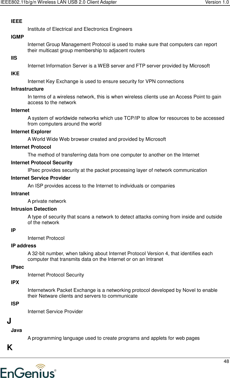 IEEE802.11b/g/n Wireless LAN USB 2.0 Client Adapter  Version 1.0   48  IEEE Institute of Electrical and Electronics Engineers IGMP Internet Group Management Protocol is used to make sure that computers can report their multicast group membership to adjacent routers IIS Internet Information Server is a WEB server and FTP server provided by Microsoft IKE Internet Key Exchange is used to ensure security for VPN connections Infrastructure In terms of a wireless network, this is when wireless clients use an Access Point to gain access to the network Internet A system of worldwide networks which use TCP/IP to allow for resources to be accessed from computers around the world Internet Explorer A World Wide Web browser created and provided by Microsoft Internet Protocol The method of transferring data from one computer to another on the Internet Internet Protocol Security IPsec provides security at the packet processing layer of network communication Internet Service Provider An ISP provides access to the Internet to individuals or companies Intranet A private network Intrusion Detection A type of security that scans a network to detect attacks coming from inside and outside of the network IP Internet Protocol IP address A 32-bit number, when talking about Internet Protocol Version 4, that identifies each computer that transmits data on the Internet or on an Intranet IPsec Internet Protocol Security IPX Internetwork Packet Exchange is a networking protocol developed by Novel to enable their Netware clients and servers to communicate ISP Internet Service Provider J Java A programming language used to create programs and applets for web pages K 