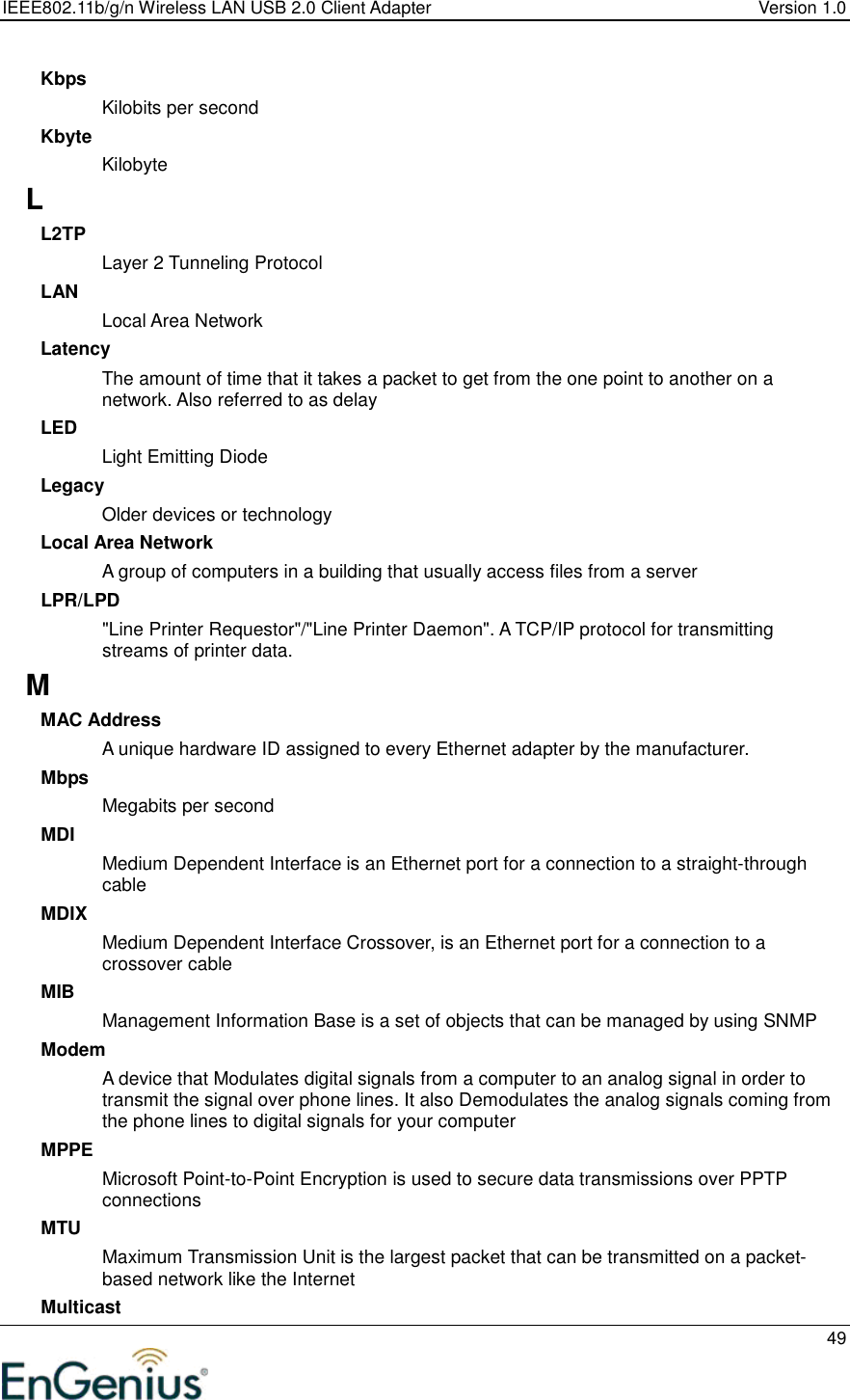 IEEE802.11b/g/n Wireless LAN USB 2.0 Client Adapter  Version 1.0   49  Kbps Kilobits per second Kbyte Kilobyte L L2TP Layer 2 Tunneling Protocol  LAN Local Area Network Latency The amount of time that it takes a packet to get from the one point to another on a network. Also referred to as delay LED Light Emitting Diode Legacy Older devices or technology Local Area Network A group of computers in a building that usually access files from a server LPR/LPD &quot;Line Printer Requestor&quot;/&quot;Line Printer Daemon&quot;. A TCP/IP protocol for transmitting streams of printer data.  M MAC Address A unique hardware ID assigned to every Ethernet adapter by the manufacturer.  Mbps Megabits per second MDI Medium Dependent Interface is an Ethernet port for a connection to a straight-through cable MDIX Medium Dependent Interface Crossover, is an Ethernet port for a connection to a crossover cable MIB Management Information Base is a set of objects that can be managed by using SNMP Modem A device that Modulates digital signals from a computer to an analog signal in order to transmit the signal over phone lines. It also Demodulates the analog signals coming from the phone lines to digital signals for your computer MPPE Microsoft Point-to-Point Encryption is used to secure data transmissions over PPTP connections MTU Maximum Transmission Unit is the largest packet that can be transmitted on a packet-based network like the Internet Multicast 