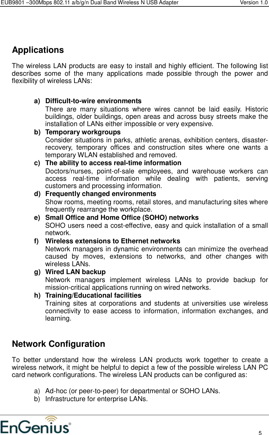 EUB9801 –300Mbps 802.11 a/b/g/n Dual Band Wireless N USB Adapter  Version 1.0                                                                                                                          5       Applications The wireless LAN products are easy to install and highly efficient. The following list describes  some  of  the  many  applications  made  possible  through  the  power  and flexibility of wireless LANs:   a)  Difficult-to-wire environments There  are  many  situations  where  wires  cannot  be  laid  easily.  Historic buildings, older buildings, open areas and across busy streets make the installation of LANs either impossible or very expensive. b)  Temporary workgroups Consider situations in parks, athletic arenas, exhibition centers, disaster-recovery,  temporary  offices  and  construction  sites  where  one  wants  a temporary WLAN established and removed. c)  The ability to access real-time information Doctors/nurses,  point-of-sale  employees,  and  warehouse  workers  can access  real-time  information  while  dealing  with  patients,  serving customers and processing information. d)  Frequently changed environments Show rooms, meeting rooms, retail stores, and manufacturing sites where frequently rearrange the workplace. e)  Small Office and Home Office (SOHO) networks SOHO users need a cost-effective, easy and quick installation of a small network. f)  Wireless extensions to Ethernet networks Network managers in dynamic environments can minimize the overhead caused  by  moves,  extensions  to  networks,  and  other  changes  with wireless LANs. g)  Wired LAN backup Network  managers  implement  wireless  LANs  to  provide  backup  for mission-critical applications running on wired networks. h)  Training/Educational facilities Training  sites  at  corporations  and  students  at  universities  use  wireless connectivity  to  ease  access  to  information,  information  exchanges,  and learning.     Network Configuration To  better  understand  how  the  wireless  LAN  products  work  together  to  create  a wireless network, it might be helpful to depict a few of the possible wireless LAN PC card network configurations. The wireless LAN products can be configured as:  a)  Ad-hoc (or peer-to-peer) for departmental or SOHO LANs. b)  Infrastructure for enterprise LANs.  