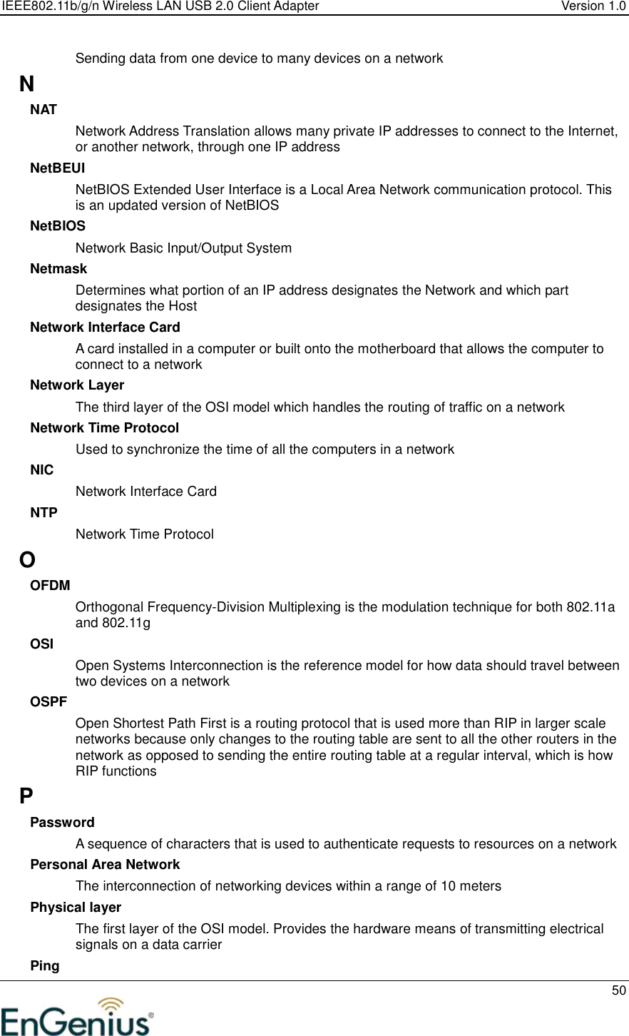 IEEE802.11b/g/n Wireless LAN USB 2.0 Client Adapter  Version 1.0   50  Sending data from one device to many devices on a network N NAT Network Address Translation allows many private IP addresses to connect to the Internet, or another network, through one IP address NetBEUI NetBIOS Extended User Interface is a Local Area Network communication protocol. This is an updated version of NetBIOS NetBIOS Network Basic Input/Output System Netmask Determines what portion of an IP address designates the Network and which part designates the Host Network Interface Card A card installed in a computer or built onto the motherboard that allows the computer to connect to a network Network Layer The third layer of the OSI model which handles the routing of traffic on a network Network Time Protocol Used to synchronize the time of all the computers in a network NIC Network Interface Card NTP Network Time Protocol O OFDM Orthogonal Frequency-Division Multiplexing is the modulation technique for both 802.11a and 802.11g OSI Open Systems Interconnection is the reference model for how data should travel between two devices on a network OSPF Open Shortest Path First is a routing protocol that is used more than RIP in larger scale networks because only changes to the routing table are sent to all the other routers in the network as opposed to sending the entire routing table at a regular interval, which is how RIP functions P Password A sequence of characters that is used to authenticate requests to resources on a network Personal Area Network The interconnection of networking devices within a range of 10 meters Physical layer The first layer of the OSI model. Provides the hardware means of transmitting electrical signals on a data carrier Ping 
