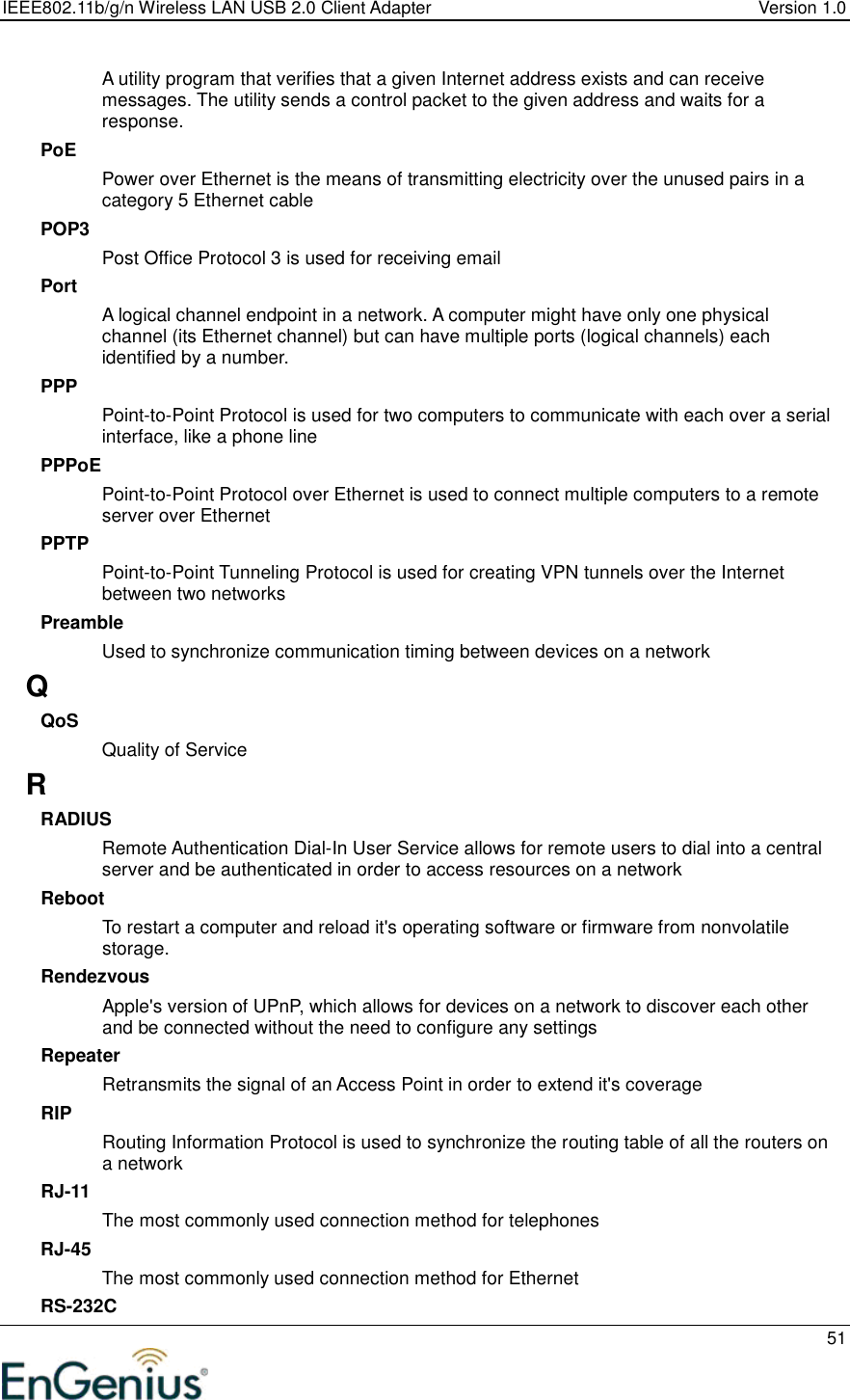 IEEE802.11b/g/n Wireless LAN USB 2.0 Client Adapter  Version 1.0   51  A utility program that verifies that a given Internet address exists and can receive messages. The utility sends a control packet to the given address and waits for a response.  PoE Power over Ethernet is the means of transmitting electricity over the unused pairs in a category 5 Ethernet cable POP3 Post Office Protocol 3 is used for receiving email Port A logical channel endpoint in a network. A computer might have only one physical channel (its Ethernet channel) but can have multiple ports (logical channels) each identified by a number.  PPP Point-to-Point Protocol is used for two computers to communicate with each over a serial interface, like a phone line PPPoE Point-to-Point Protocol over Ethernet is used to connect multiple computers to a remote server over Ethernet PPTP Point-to-Point Tunneling Protocol is used for creating VPN tunnels over the Internet between two networks Preamble Used to synchronize communication timing between devices on a network Q QoS Quality of Service R RADIUS Remote Authentication Dial-In User Service allows for remote users to dial into a central server and be authenticated in order to access resources on a network Reboot To restart a computer and reload it&apos;s operating software or firmware from nonvolatile storage.  Rendezvous Apple&apos;s version of UPnP, which allows for devices on a network to discover each other and be connected without the need to configure any settings Repeater Retransmits the signal of an Access Point in order to extend it&apos;s coverage RIP Routing Information Protocol is used to synchronize the routing table of all the routers on a network RJ-11 The most commonly used connection method for telephones RJ-45 The most commonly used connection method for Ethernet RS-232C 