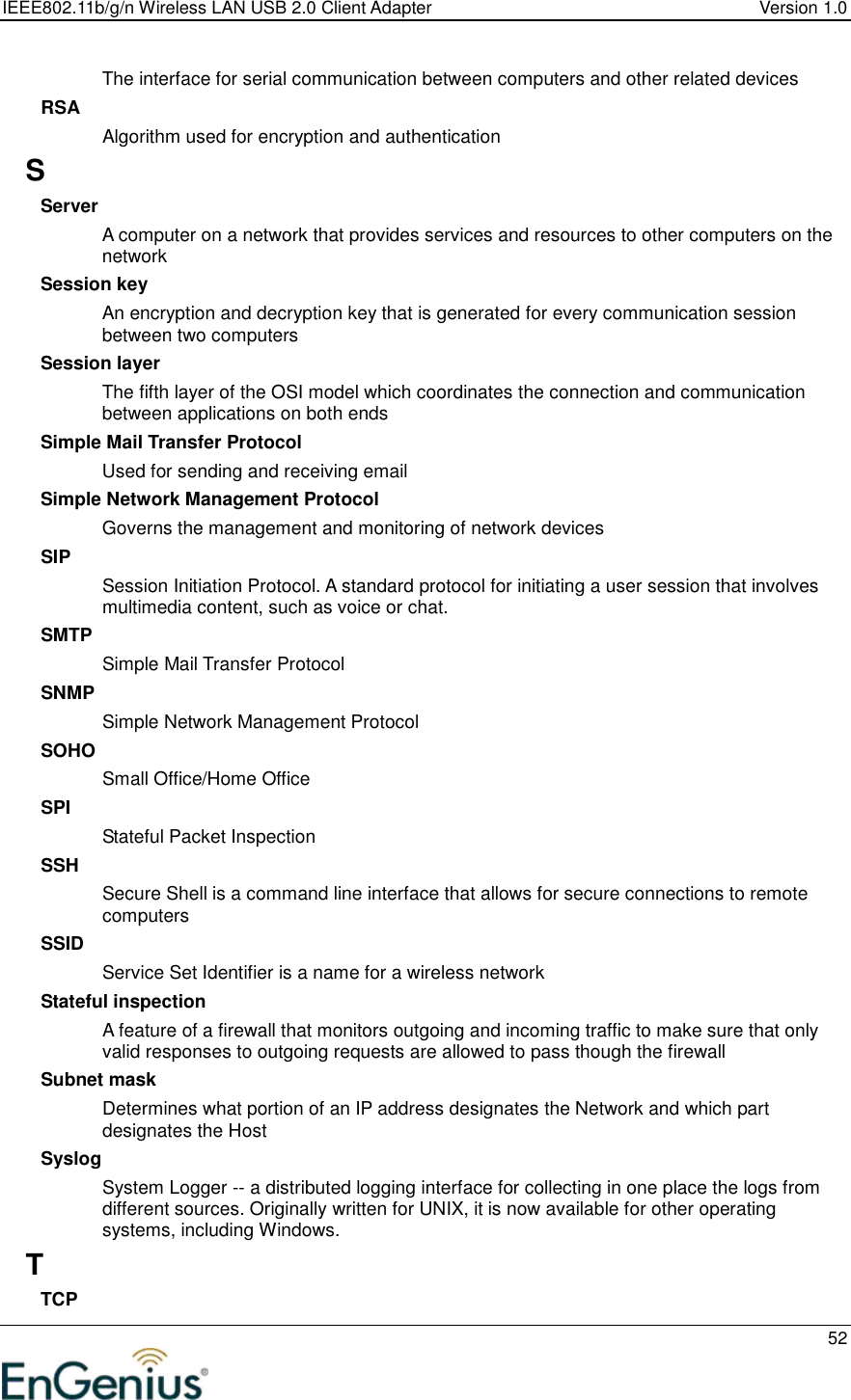 IEEE802.11b/g/n Wireless LAN USB 2.0 Client Adapter  Version 1.0   52  The interface for serial communication between computers and other related devices RSA Algorithm used for encryption and authentication S Server A computer on a network that provides services and resources to other computers on the network Session key An encryption and decryption key that is generated for every communication session between two computers Session layer The fifth layer of the OSI model which coordinates the connection and communication between applications on both ends Simple Mail Transfer Protocol Used for sending and receiving email Simple Network Management Protocol Governs the management and monitoring of network devices SIP Session Initiation Protocol. A standard protocol for initiating a user session that involves multimedia content, such as voice or chat.  SMTP Simple Mail Transfer Protocol SNMP Simple Network Management Protocol SOHO Small Office/Home Office SPI Stateful Packet Inspection SSH Secure Shell is a command line interface that allows for secure connections to remote computers SSID Service Set Identifier is a name for a wireless network Stateful inspection A feature of a firewall that monitors outgoing and incoming traffic to make sure that only valid responses to outgoing requests are allowed to pass though the firewall Subnet mask Determines what portion of an IP address designates the Network and which part designates the Host Syslog System Logger -- a distributed logging interface for collecting in one place the logs from different sources. Originally written for UNIX, it is now available for other operating systems, including Windows.  T TCP 