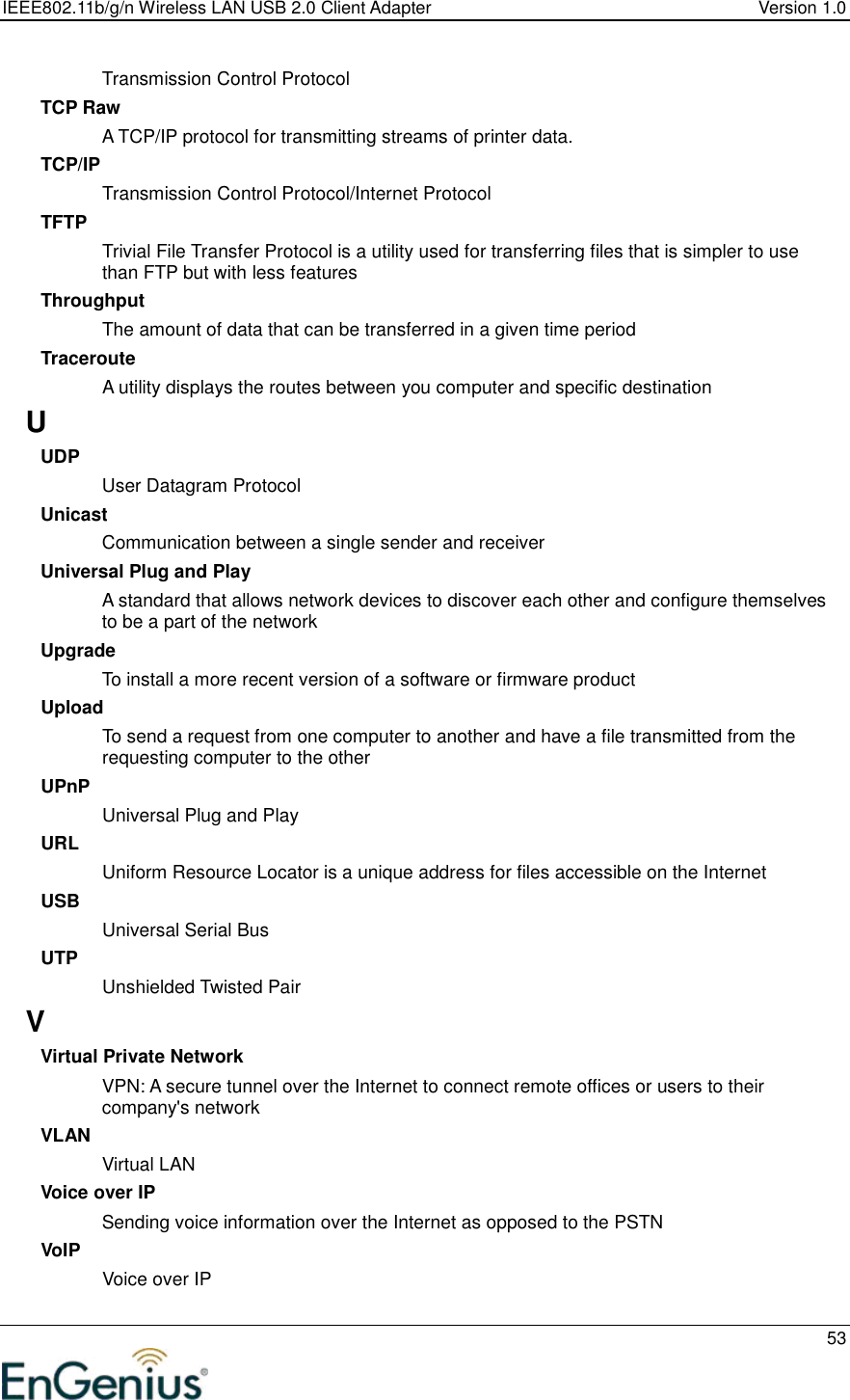 IEEE802.11b/g/n Wireless LAN USB 2.0 Client Adapter  Version 1.0   53  Transmission Control Protocol TCP Raw A TCP/IP protocol for transmitting streams of printer data.  TCP/IP Transmission Control Protocol/Internet Protocol TFTP Trivial File Transfer Protocol is a utility used for transferring files that is simpler to use than FTP but with less features Throughput The amount of data that can be transferred in a given time period Traceroute A utility displays the routes between you computer and specific destination U UDP User Datagram Protocol Unicast Communication between a single sender and receiver Universal Plug and Play A standard that allows network devices to discover each other and configure themselves to be a part of the network Upgrade To install a more recent version of a software or firmware product Upload To send a request from one computer to another and have a file transmitted from the requesting computer to the other UPnP Universal Plug and Play URL Uniform Resource Locator is a unique address for files accessible on the Internet USB Universal Serial Bus  UTP Unshielded Twisted Pair V Virtual Private Network VPN: A secure tunnel over the Internet to connect remote offices or users to their company&apos;s network VLAN Virtual LAN Voice over IP Sending voice information over the Internet as opposed to the PSTN VoIP Voice over IP 