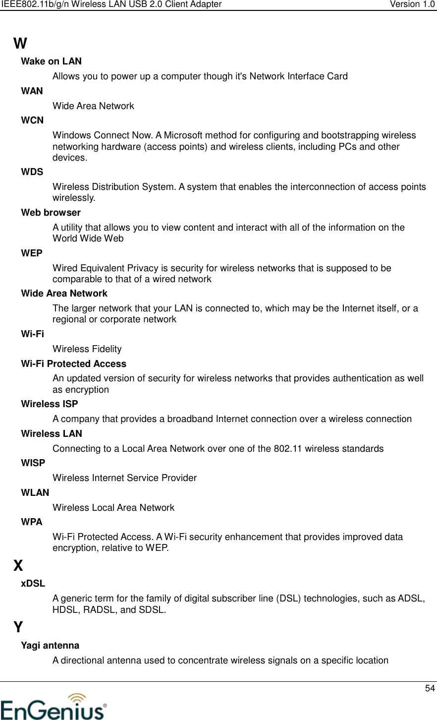 IEEE802.11b/g/n Wireless LAN USB 2.0 Client Adapter  Version 1.0   54  W Wake on LAN Allows you to power up a computer though it&apos;s Network Interface Card WAN Wide Area Network WCN Windows Connect Now. A Microsoft method for configuring and bootstrapping wireless networking hardware (access points) and wireless clients, including PCs and other devices.  WDS Wireless Distribution System. A system that enables the interconnection of access points wirelessly.  Web browser A utility that allows you to view content and interact with all of the information on the World Wide Web WEP Wired Equivalent Privacy is security for wireless networks that is supposed to be comparable to that of a wired network Wide Area Network The larger network that your LAN is connected to, which may be the Internet itself, or a regional or corporate network Wi-Fi Wireless Fidelity Wi-Fi Protected Access An updated version of security for wireless networks that provides authentication as well as encryption Wireless ISP A company that provides a broadband Internet connection over a wireless connection Wireless LAN Connecting to a Local Area Network over one of the 802.11 wireless standards WISP Wireless Internet Service Provider WLAN Wireless Local Area Network WPA Wi-Fi Protected Access. A Wi-Fi security enhancement that provides improved data encryption, relative to WEP.  X xDSL A generic term for the family of digital subscriber line (DSL) technologies, such as ADSL, HDSL, RADSL, and SDSL.  Y Yagi antenna A directional antenna used to concentrate wireless signals on a specific location 