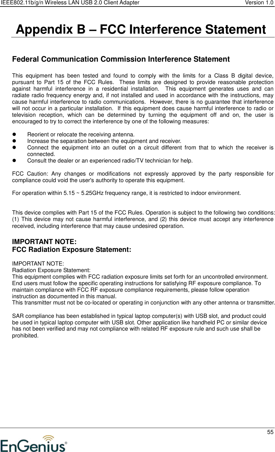 IEEE802.11b/g/n Wireless LAN USB 2.0 Client Adapter  Version 1.0   55   Appendix B – FCC Interference Statement   Federal Communication Commission Interference Statement  This  equipment  has  been  tested  and  found  to  comply  with  the  limits  for  a  Class  B  digital  device, pursuant  to  Part  15  of  the  FCC  Rules.    These  limits  are  designed  to  provide  reasonable  protection against  harmful  interference  in  a  residential  installation.    This  equipment  generates  uses  and  can radiate radio frequency energy and, if not installed and used in accordance with the instructions, may cause harmful interference to radio communications.  However, there is no guarantee that interference will not occur in a particular installation.  If this equipment does cause harmful interference to radio or television  reception,  which  can  be  determined  by  turning  the  equipment  off  and  on,  the  user  is encouraged to try to correct the interference by one of the following measures:    Reorient or relocate the receiving antenna.   Increase the separation between the equipment and receiver.   Connect  the  equipment  into  an  outlet  on  a  circuit  different  from  that  to  which  the  receiver  is connected.   Consult the dealer or an experienced radio/TV technician for help.  FCC  Caution:  Any  changes  or  modifications  not  expressly  approved  by  the  party  responsible  for compliance could void the user&apos;s authority to operate this equipment.  For operation within 5.15 ~ 5.25GHz frequency range, it is restricted to indoor environment.   This device complies with Part 15 of the FCC Rules. Operation is subject to the following two conditions: (1) This device may not cause harmful interference, and (2) this device must accept any interference received, including interference that may cause undesired operation.  IMPORTANT NOTE: FCC Radiation Exposure Statement:  IMPORTANT NOTE: Radiation Exposure Statement: This equipment complies with FCC radiation exposure limits set forth for an uncontrolled environment. End users must follow the specific operating instructions for satisfying RF exposure compliance. To maintain compliance with FCC RF exposure compliance requirements, please follow operation instruction as documented in this manual. This transmitter must not be co-located or operating in conjunction with any other antenna or transmitter.  SAR compliance has been established in typical laptop computer(s) with USB slot, and product could be used in typical laptop computer with USB slot. Other application like handheld PC or similar device has not been verified and may not compliance with related RF exposure rule and such use shall be prohibited.   