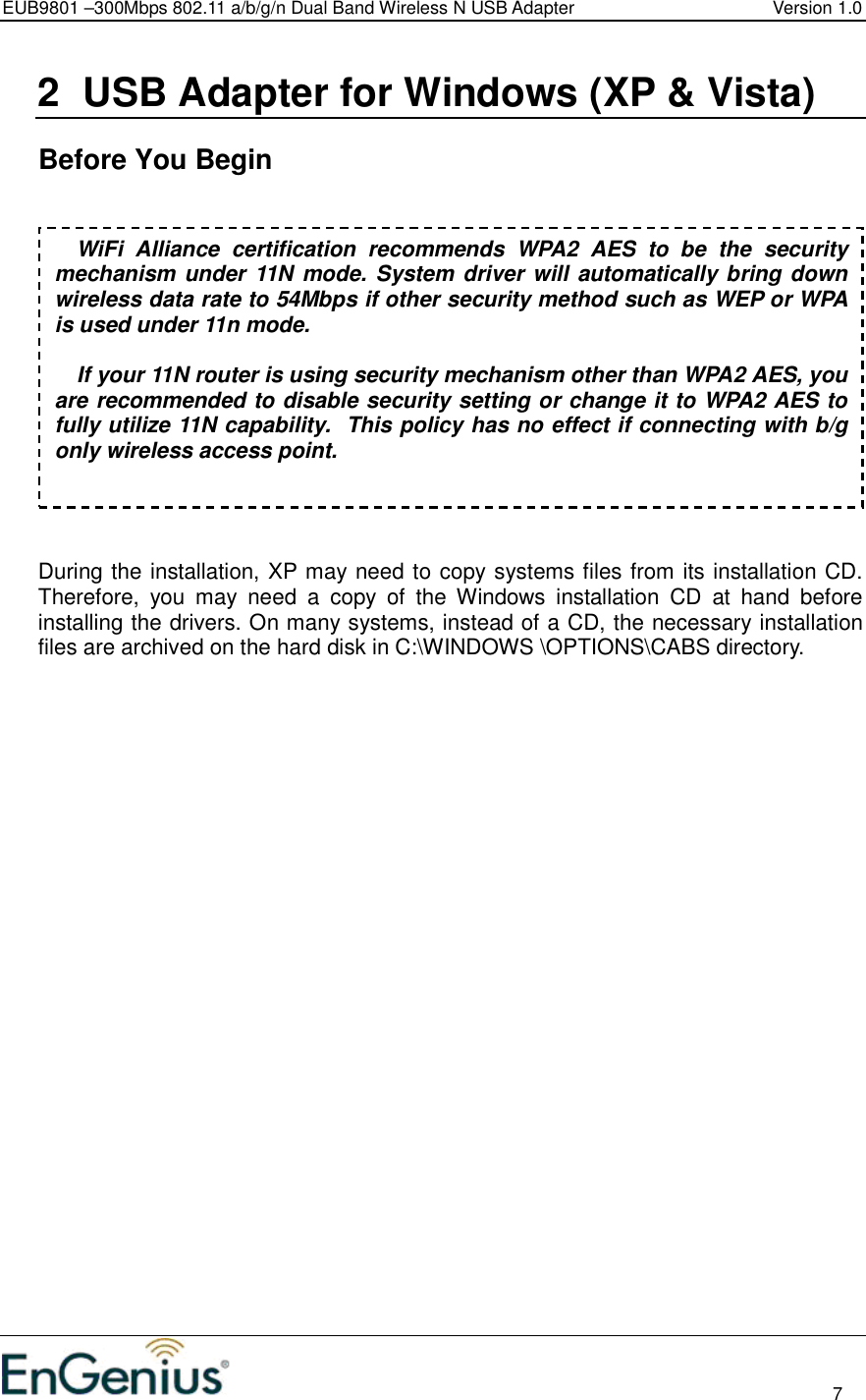 EUB9801 –300Mbps 802.11 a/b/g/n Dual Band Wireless N USB Adapter  Version 1.0                                                                                                                          7  2  USB Adapter for Windows (XP &amp; Vista)    Before You Begin     During the installation, XP may need to copy systems files from its installation CD. Therefore,  you  may  need  a  copy  of  the  Windows  installation  CD  at  hand  before installing the drivers. On many systems, instead of a CD, the necessary installation files are archived on the hard disk in C:\WINDOWS \OPTIONS\CABS directory.                           WiFi  Alliance  certification  recommends  WPA2  AES  to  be  the  security mechanism under 11N mode. System driver will automatically bring down wireless data rate to 54Mbps if other security method such as WEP or WPA is used under 11n mode.  If your 11N router is using security mechanism other than WPA2 AES, you are recommended to disable security setting or change it to WPA2 AES to fully utilize 11N capability.  This policy has no effect if connecting with b/g only wireless access point. 