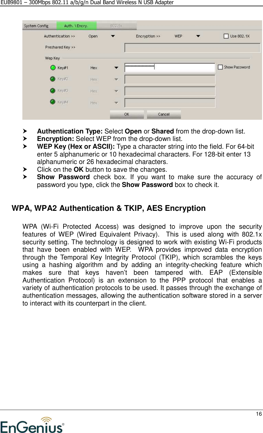 EUB9801 – 300Mbps 802.11 a/b/g/n Dual Band Wireless N USB Adapter     16     Authentication Type: Select Open or Shared from the drop-down list.   Encryption: Select WEP from the drop-down list.   WEP Key (Hex or ASCII): Type a character string into the field. For 64-bit enter 5 alphanumeric or 10 hexadecimal characters. For 128-bit enter 13 alphanumeric or 26 hexadecimal characters.    Click on the OK button to save the changes.   Show  Password  check  box.  If  you  want  to  make  sure  the  accuracy  of password you type, click the Show Password box to check it.    WPA, WPA2 Authentication &amp; TKIP, AES Encryption  WPA  (Wi-Fi  Protected  Access)  was  designed  to  improve  upon  the  security features  of  WEP  (Wired  Equivalent  Privacy).    This  is  used  along  with  802.1x security setting. The technology is designed to work with existing Wi-Fi products that  have  been  enabled  with  WEP.    WPA  provides  improved  data  encryption through  the Temporal  Key Integrity  Protocol  (TKIP),  which  scrambles  the  keys using  a  hashing  algorithm  and  by  adding  an  integrity-checking  feature  which makes  sure  that  keys  haven’t  been  tampered  with.  EAP  (Extensible Authentication  Protocol)  is  an  extension  to  the  PPP  protocol  that  enables  a variety of authentication protocols to be used. It passes through the exchange of authentication messages, allowing the authentication software stored in a server to interact with its counterpart in the client.  