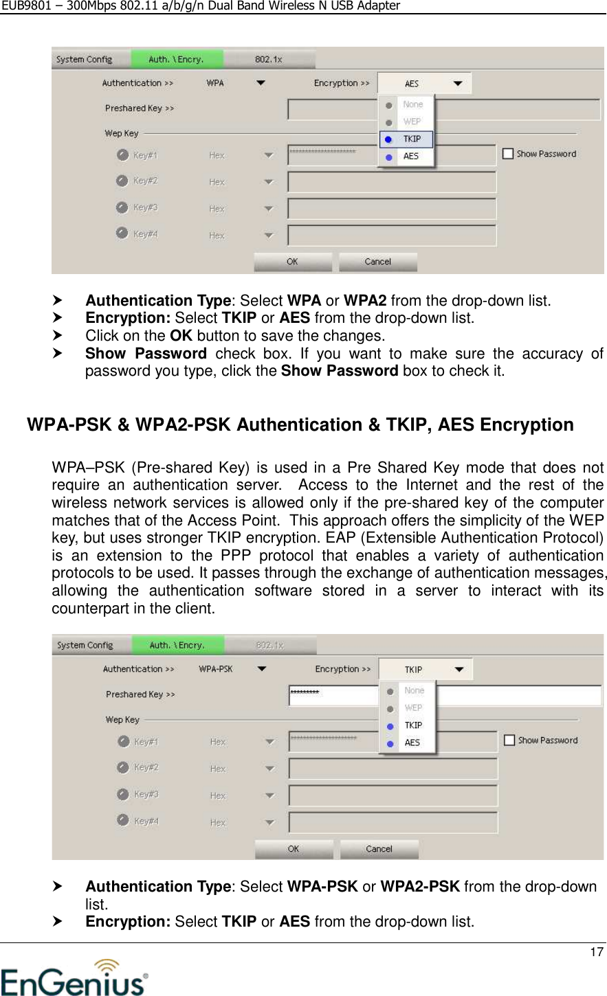 EUB9801 – 300Mbps 802.11 a/b/g/n Dual Band Wireless N USB Adapter     17     Authentication Type: Select WPA or WPA2 from the drop-down list.   Encryption: Select TKIP or AES from the drop-down list.    Click on the OK button to save the changes.   Show  Password  check  box.  If  you  want  to  make  sure  the  accuracy  of password you type, click the Show Password box to check it.    WPA-PSK &amp; WPA2-PSK Authentication &amp; TKIP, AES Encryption  WPA–PSK (Pre-shared Key) is used in a Pre Shared Key mode that does not require  an  authentication  server.    Access  to  the  Internet  and  the  rest  of  the wireless network services is allowed only if the pre-shared key of the computer matches that of the Access Point.  This approach offers the simplicity of the WEP key, but uses stronger TKIP encryption. EAP (Extensible Authentication Protocol) is  an  extension  to  the  PPP  protocol  that  enables  a  variety  of  authentication protocols to be used. It passes through the exchange of authentication messages, allowing  the  authentication  software  stored  in  a  server  to  interact  with  its counterpart in the client.     Authentication Type: Select WPA-PSK or WPA2-PSK from the drop-down list.   Encryption: Select TKIP or AES from the drop-down list.  