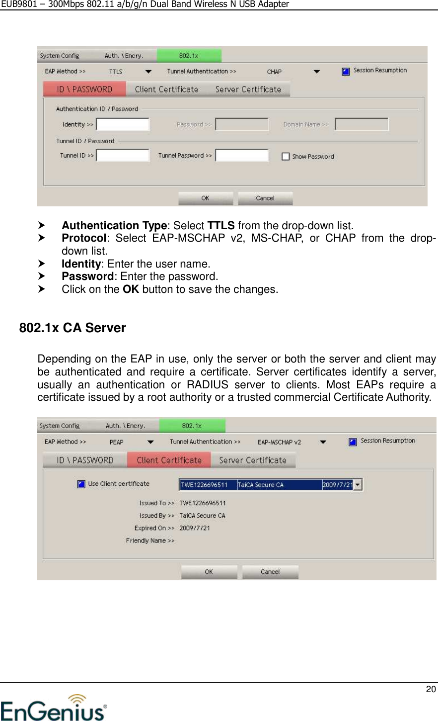 EUB9801 – 300Mbps 802.11 a/b/g/n Dual Band Wireless N USB Adapter     20      Authentication Type: Select TTLS from the drop-down list.   Protocol:  Select  EAP-MSCHAP  v2,  MS-CHAP,  or  CHAP  from  the  drop-down list.   Identity: Enter the user name.  Password: Enter the password.    Click on the OK button to save the changes.     802.1x CA Server  Depending on the EAP in use, only the server or both the server and client may be  authenticated  and  require  a  certificate.  Server  certificates identify  a  server, usually  an  authentication  or  RADIUS  server  to  clients.  Most  EAPs  require  a certificate issued by a root authority or a trusted commercial Certificate Authority.    