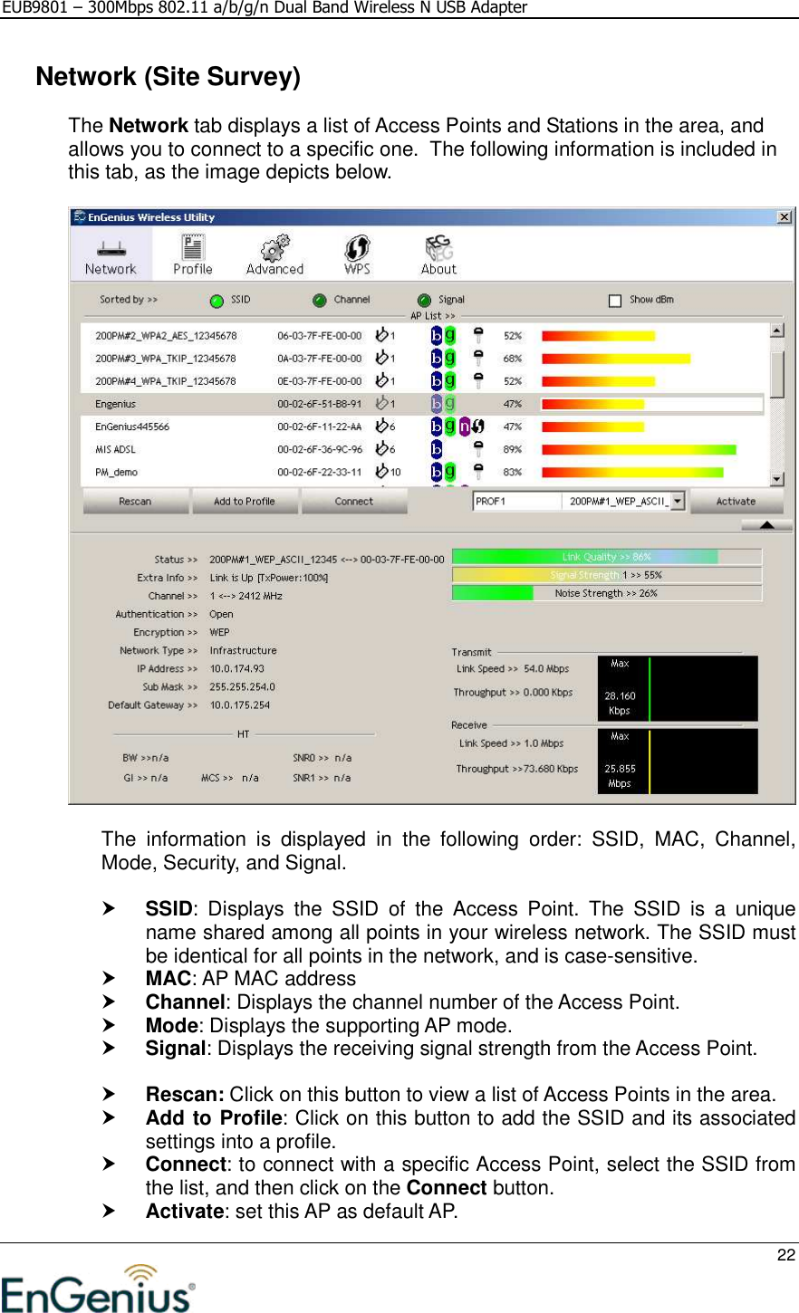 EUB9801 – 300Mbps 802.11 a/b/g/n Dual Band Wireless N USB Adapter     22    Network (Site Survey) The Network tab displays a list of Access Points and Stations in the area, and allows you to connect to a specific one.  The following information is included in this tab, as the image depicts below.    The  information  is  displayed  in  the  following  order:  SSID,  MAC,  Channel, Mode, Security, and Signal.   SSID:  Displays  the  SSID  of  the  Access  Point.  The  SSID  is  a  unique name shared among all points in your wireless network. The SSID must be identical for all points in the network, and is case-sensitive.  MAC: AP MAC address  Channel: Displays the channel number of the Access Point.  Mode: Displays the supporting AP mode.  Signal: Displays the receiving signal strength from the Access Point.    Rescan: Click on this button to view a list of Access Points in the area.  Add to Profile: Click on this button to add the SSID and its associated settings into a profile.   Connect: to connect with a specific Access Point, select the SSID from the list, and then click on the Connect button.  Activate: set this AP as default AP. 