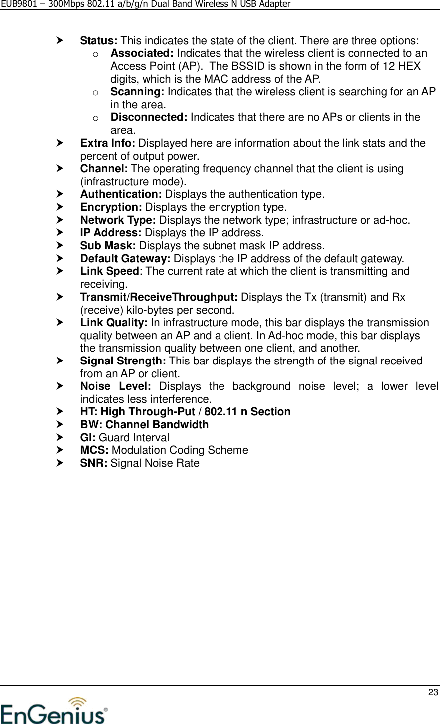 EUB9801 – 300Mbps 802.11 a/b/g/n Dual Band Wireless N USB Adapter     23   Status: This indicates the state of the client. There are three options: o Associated: Indicates that the wireless client is connected to an Access Point (AP).  The BSSID is shown in the form of 12 HEX digits, which is the MAC address of the AP. o Scanning: Indicates that the wireless client is searching for an AP in the area. o Disconnected: Indicates that there are no APs or clients in the area.   Extra Info: Displayed here are information about the link stats and the percent of output power.   Channel: The operating frequency channel that the client is using (infrastructure mode).  Authentication: Displays the authentication type.  Encryption: Displays the encryption type.  Network Type: Displays the network type; infrastructure or ad-hoc.  IP Address: Displays the IP address.  Sub Mask: Displays the subnet mask IP address.  Default Gateway: Displays the IP address of the default gateway.    Link Speed: The current rate at which the client is transmitting and receiving.  Transmit/ReceiveThroughput: Displays the Tx (transmit) and Rx (receive) kilo-bytes per second.  Link Quality: In infrastructure mode, this bar displays the transmission quality between an AP and a client. In Ad-hoc mode, this bar displays the transmission quality between one client, and another.  Signal Strength: This bar displays the strength of the signal received from an AP or client.  Noise  Level:  Displays  the  background  noise  level;  a  lower  level indicates less interference.   HT: High Through-Put / 802.11 n Section  BW: Channel Bandwidth  GI: Guard Interval  MCS: Modulation Coding Scheme  SNR: Signal Noise Rate   