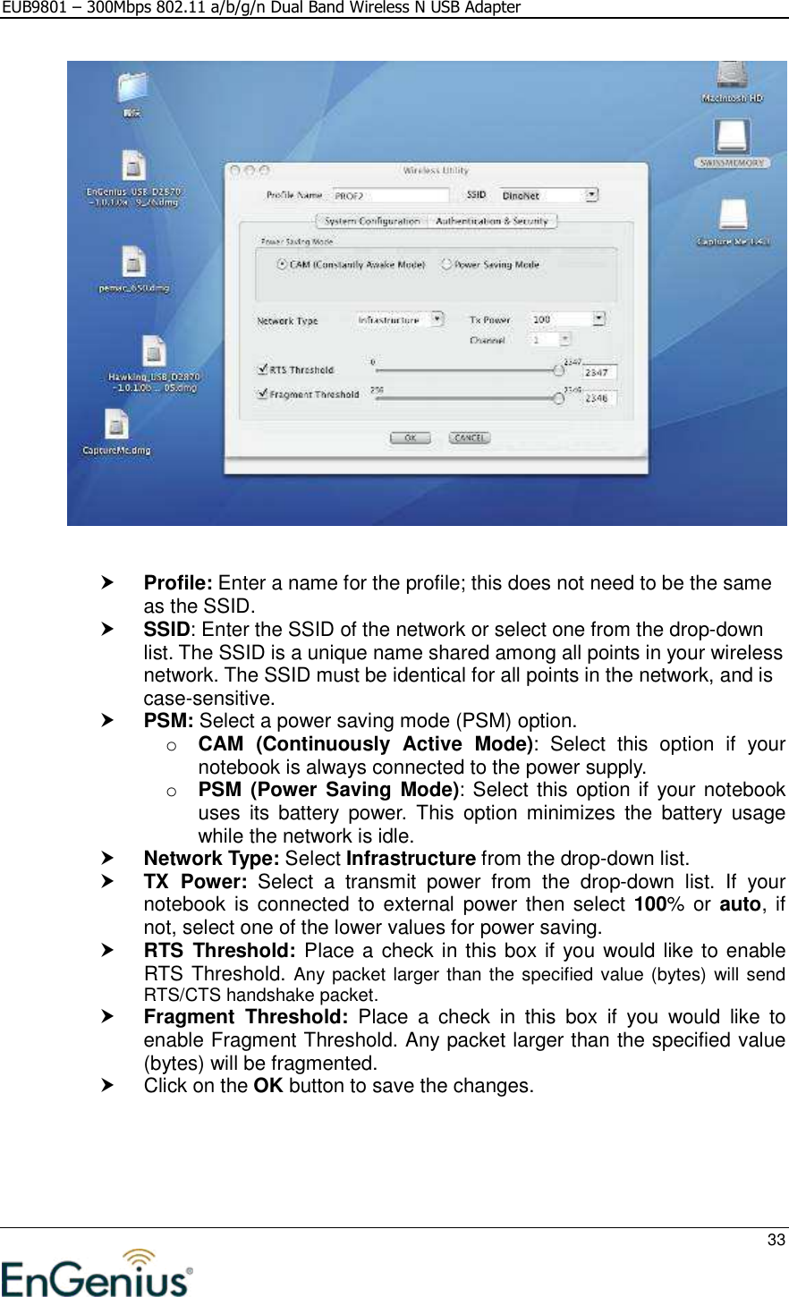 EUB9801 – 300Mbps 802.11 a/b/g/n Dual Band Wireless N USB Adapter     33      Profile: Enter a name for the profile; this does not need to be the same as the SSID.   SSID: Enter the SSID of the network or select one from the drop-down list. The SSID is a unique name shared among all points in your wireless network. The SSID must be identical for all points in the network, and is case-sensitive.  PSM: Select a power saving mode (PSM) option.  o CAM  (Continuously  Active  Mode):  Select  this  option  if  your notebook is always connected to the power supply.  o PSM  (Power Saving  Mode): Select this option if your notebook uses  its  battery  power.  This  option  minimizes  the  battery  usage while the network is idle.   Network Type: Select Infrastructure from the drop-down list.   TX  Power:  Select  a  transmit  power  from  the  drop-down  list.  If  your notebook is connected to external  power then select 100% or  auto, if not, select one of the lower values for power saving.   RTS  Threshold: Place a check in this box if you would like to enable RTS Threshold. Any packet larger than the specified value (bytes) will send RTS/CTS handshake packet.   Fragment  Threshold:  Place  a  check  in  this  box  if  you  would  like  to enable Fragment Threshold. Any packet larger than the specified value (bytes) will be fragmented.    Click on the OK button to save the changes.     