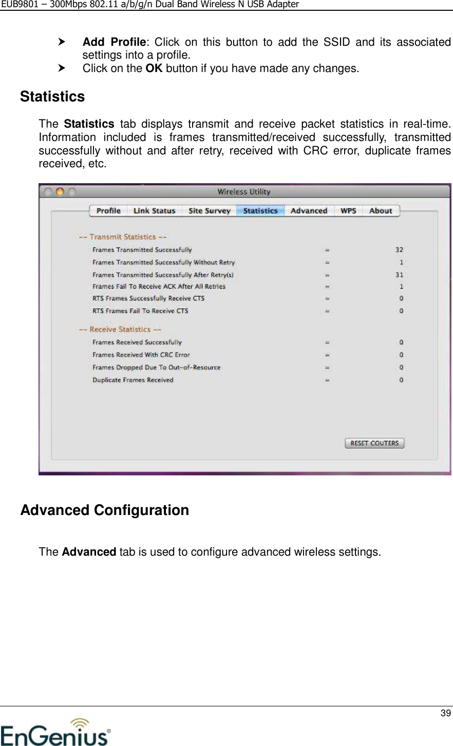 EUB9801 – 300Mbps 802.11 a/b/g/n Dual Band Wireless N USB Adapter     39   Add  Profile:  Click  on  this  button  to  add  the  SSID  and  its  associated settings into a profile.    Click on the OK button if you have made any changes.    Statistics The  Statistics  tab  displays  transmit  and  receive  packet  statistics  in  real-time. Information  included  is  frames  transmitted/received  successfully,  transmitted successfully  without  and after  retry,  received  with  CRC  error,  duplicate  frames received, etc.        Advanced Configuration  The Advanced tab is used to configure advanced wireless settings.   