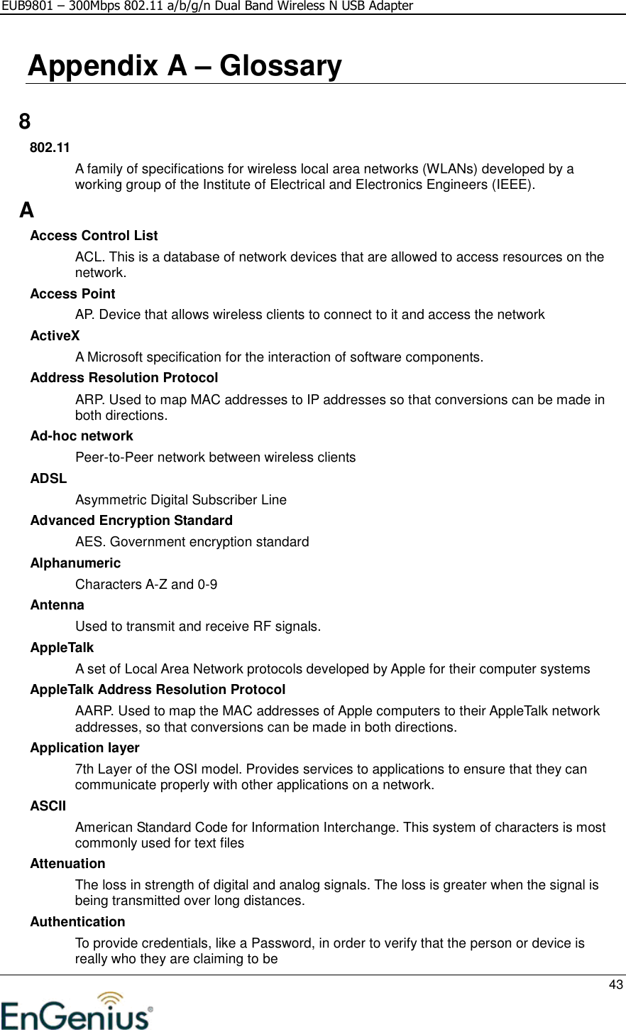 EUB9801 – 300Mbps 802.11 a/b/g/n Dual Band Wireless N USB Adapter     43  Appendix A – Glossary   8 802.11 A family of specifications for wireless local area networks (WLANs) developed by a working group of the Institute of Electrical and Electronics Engineers (IEEE).  A Access Control List ACL. This is a database of network devices that are allowed to access resources on the network. Access Point AP. Device that allows wireless clients to connect to it and access the network ActiveX A Microsoft specification for the interaction of software components.  Address Resolution Protocol ARP. Used to map MAC addresses to IP addresses so that conversions can be made in both directions. Ad-hoc network Peer-to-Peer network between wireless clients ADSL Asymmetric Digital Subscriber Line Advanced Encryption Standard AES. Government encryption standard Alphanumeric Characters A-Z and 0-9 Antenna Used to transmit and receive RF signals. AppleTalk A set of Local Area Network protocols developed by Apple for their computer systems AppleTalk Address Resolution Protocol AARP. Used to map the MAC addresses of Apple computers to their AppleTalk network addresses, so that conversions can be made in both directions. Application layer 7th Layer of the OSI model. Provides services to applications to ensure that they can communicate properly with other applications on a network. ASCII American Standard Code for Information Interchange. This system of characters is most commonly used for text files Attenuation The loss in strength of digital and analog signals. The loss is greater when the signal is being transmitted over long distances. Authentication To provide credentials, like a Password, in order to verify that the person or device is really who they are claiming to be 
