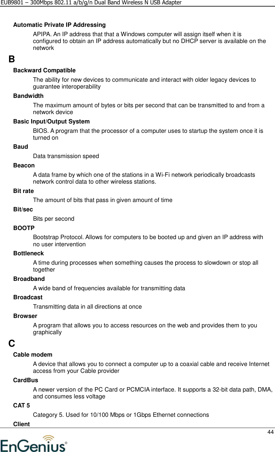 EUB9801 – 300Mbps 802.11 a/b/g/n Dual Band Wireless N USB Adapter     44  Automatic Private IP Addressing APIPA. An IP address that that a Windows computer will assign itself when it is configured to obtain an IP address automatically but no DHCP server is available on the network B Backward Compatible The ability for new devices to communicate and interact with older legacy devices to guarantee interoperability Bandwidth The maximum amount of bytes or bits per second that can be transmitted to and from a network device Basic Input/Output System BIOS. A program that the processor of a computer uses to startup the system once it is turned on Baud Data transmission speed Beacon A data frame by which one of the stations in a Wi-Fi network periodically broadcasts network control data to other wireless stations.  Bit rate The amount of bits that pass in given amount of time Bit/sec Bits per second BOOTP Bootstrap Protocol. Allows for computers to be booted up and given an IP address with no user intervention Bottleneck A time during processes when something causes the process to slowdown or stop all together Broadband A wide band of frequencies available for transmitting data Broadcast Transmitting data in all directions at once Browser A program that allows you to access resources on the web and provides them to you graphically C Cable modem A device that allows you to connect a computer up to a coaxial cable and receive Internet access from your Cable provider CardBus A newer version of the PC Card or PCMCIA interface. It supports a 32-bit data path, DMA, and consumes less voltage CAT 5 Category 5. Used for 10/100 Mbps or 1Gbps Ethernet connections Client 