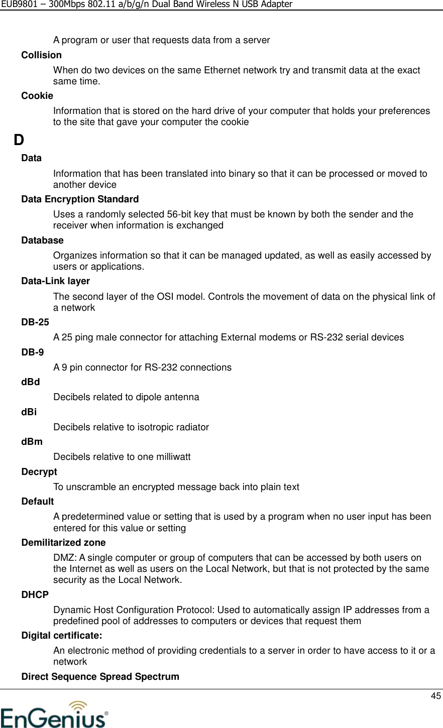 EUB9801 – 300Mbps 802.11 a/b/g/n Dual Band Wireless N USB Adapter     45  A program or user that requests data from a server Collision When do two devices on the same Ethernet network try and transmit data at the exact same time. Cookie Information that is stored on the hard drive of your computer that holds your preferences to the site that gave your computer the cookie D Data Information that has been translated into binary so that it can be processed or moved to another device Data Encryption Standard Uses a randomly selected 56-bit key that must be known by both the sender and the receiver when information is exchanged Database Organizes information so that it can be managed updated, as well as easily accessed by users or applications. Data-Link layer The second layer of the OSI model. Controls the movement of data on the physical link of a network DB-25 A 25 ping male connector for attaching External modems or RS-232 serial devices DB-9 A 9 pin connector for RS-232 connections dBd Decibels related to dipole antenna dBi Decibels relative to isotropic radiator  dBm Decibels relative to one milliwatt Decrypt To unscramble an encrypted message back into plain text Default A predetermined value or setting that is used by a program when no user input has been entered for this value or setting Demilitarized zone DMZ: A single computer or group of computers that can be accessed by both users on the Internet as well as users on the Local Network, but that is not protected by the same security as the Local Network. DHCP Dynamic Host Configuration Protocol: Used to automatically assign IP addresses from a predefined pool of addresses to computers or devices that request them Digital certificate:  An electronic method of providing credentials to a server in order to have access to it or a network Direct Sequence Spread Spectrum 