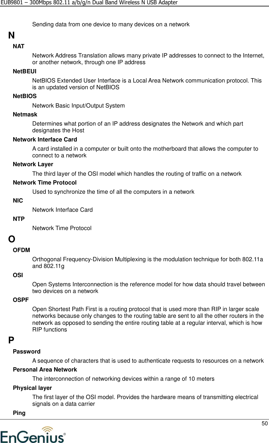 EUB9801 – 300Mbps 802.11 a/b/g/n Dual Band Wireless N USB Adapter     50  Sending data from one device to many devices on a network N NAT Network Address Translation allows many private IP addresses to connect to the Internet, or another network, through one IP address NetBEUI NetBIOS Extended User Interface is a Local Area Network communication protocol. This is an updated version of NetBIOS NetBIOS Network Basic Input/Output System Netmask Determines what portion of an IP address designates the Network and which part designates the Host Network Interface Card A card installed in a computer or built onto the motherboard that allows the computer to connect to a network Network Layer The third layer of the OSI model which handles the routing of traffic on a network Network Time Protocol Used to synchronize the time of all the computers in a network NIC Network Interface Card NTP Network Time Protocol O OFDM Orthogonal Frequency-Division Multiplexing is the modulation technique for both 802.11a and 802.11g OSI Open Systems Interconnection is the reference model for how data should travel between two devices on a network OSPF Open Shortest Path First is a routing protocol that is used more than RIP in larger scale networks because only changes to the routing table are sent to all the other routers in the network as opposed to sending the entire routing table at a regular interval, which is how RIP functions P Password A sequence of characters that is used to authenticate requests to resources on a network Personal Area Network The interconnection of networking devices within a range of 10 meters Physical layer The first layer of the OSI model. Provides the hardware means of transmitting electrical signals on a data carrier Ping 