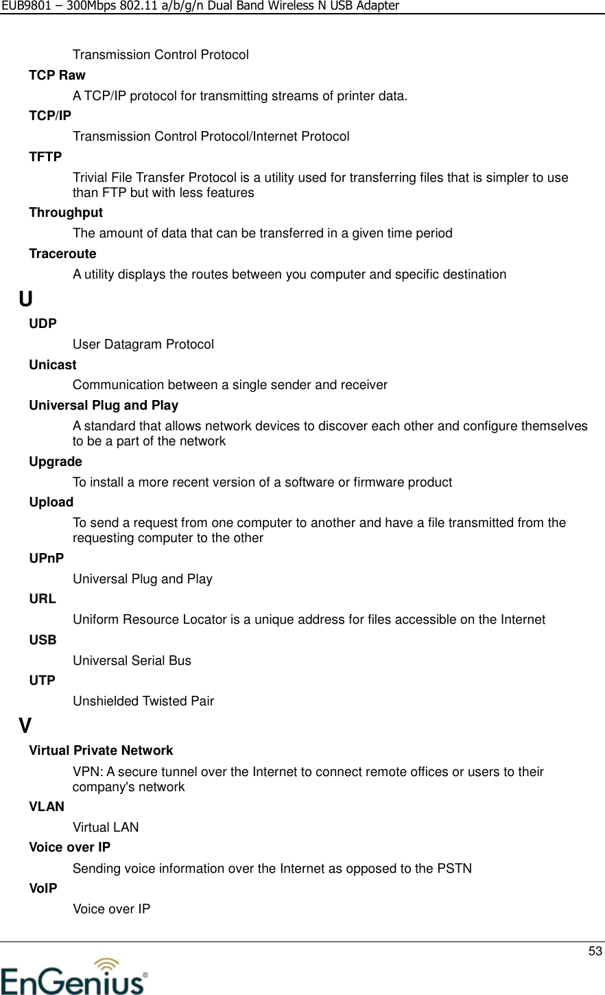 EUB9801 – 300Mbps 802.11 a/b/g/n Dual Band Wireless N USB Adapter     53  Transmission Control Protocol TCP Raw A TCP/IP protocol for transmitting streams of printer data.  TCP/IP Transmission Control Protocol/Internet Protocol TFTP Trivial File Transfer Protocol is a utility used for transferring files that is simpler to use than FTP but with less features Throughput The amount of data that can be transferred in a given time period Traceroute A utility displays the routes between you computer and specific destination U UDP User Datagram Protocol Unicast Communication between a single sender and receiver Universal Plug and Play A standard that allows network devices to discover each other and configure themselves to be a part of the network Upgrade To install a more recent version of a software or firmware product Upload To send a request from one computer to another and have a file transmitted from the requesting computer to the other UPnP Universal Plug and Play URL Uniform Resource Locator is a unique address for files accessible on the Internet USB Universal Serial Bus  UTP Unshielded Twisted Pair V Virtual Private Network VPN: A secure tunnel over the Internet to connect remote offices or users to their company&apos;s network VLAN Virtual LAN Voice over IP Sending voice information over the Internet as opposed to the PSTN VoIP Voice over IP 