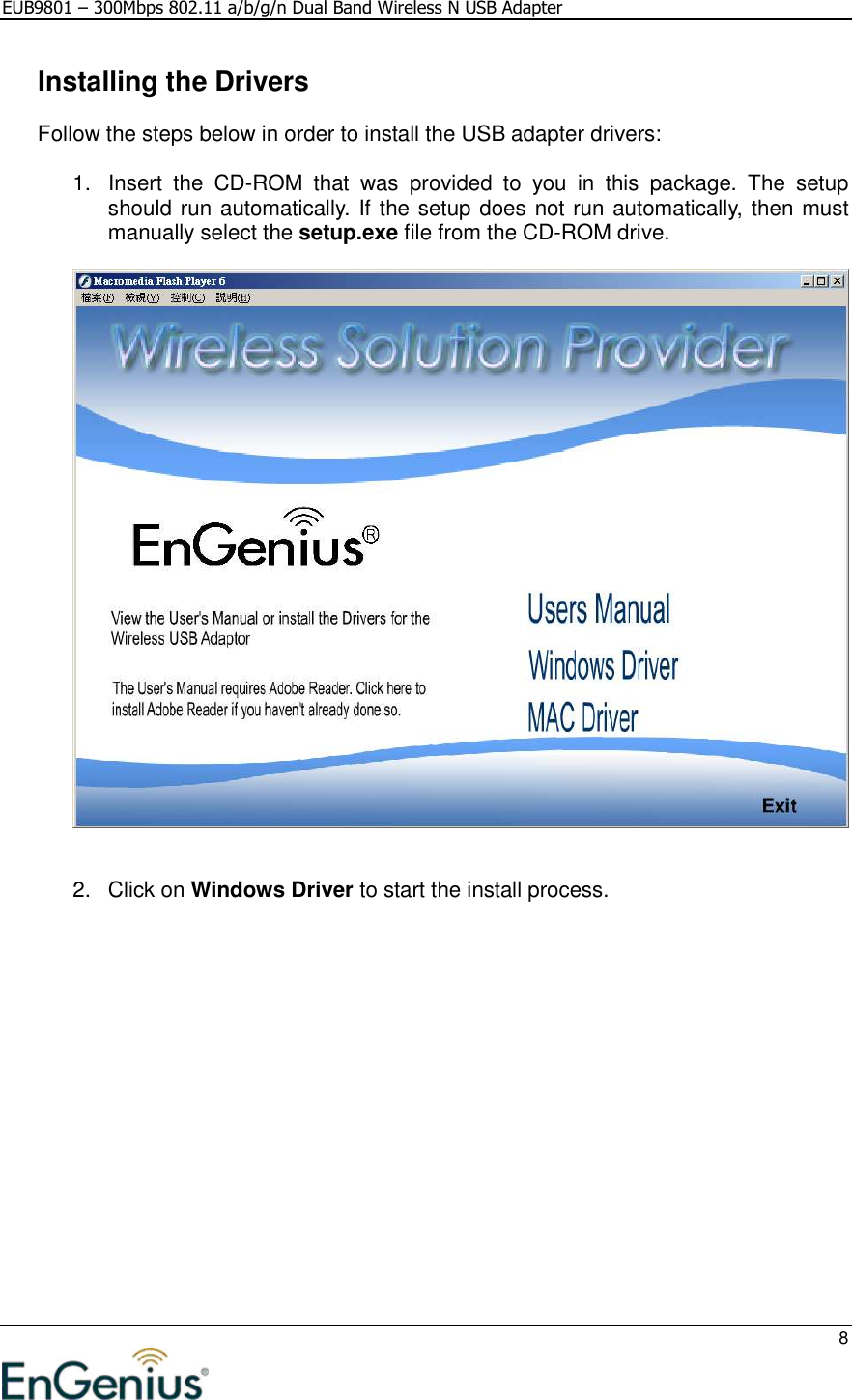 EUB9801 – 300Mbps 802.11 a/b/g/n Dual Band Wireless N USB Adapter     8    Installing the Drivers Follow the steps below in order to install the USB adapter drivers:  1.  Insert  the  CD-ROM  that  was  provided  to  you  in  this  package.  The  setup should run automatically. If the setup does not run automatically, then must manually select the setup.exe file from the CD-ROM drive.     2.  Click on Windows Driver to start the install process.  