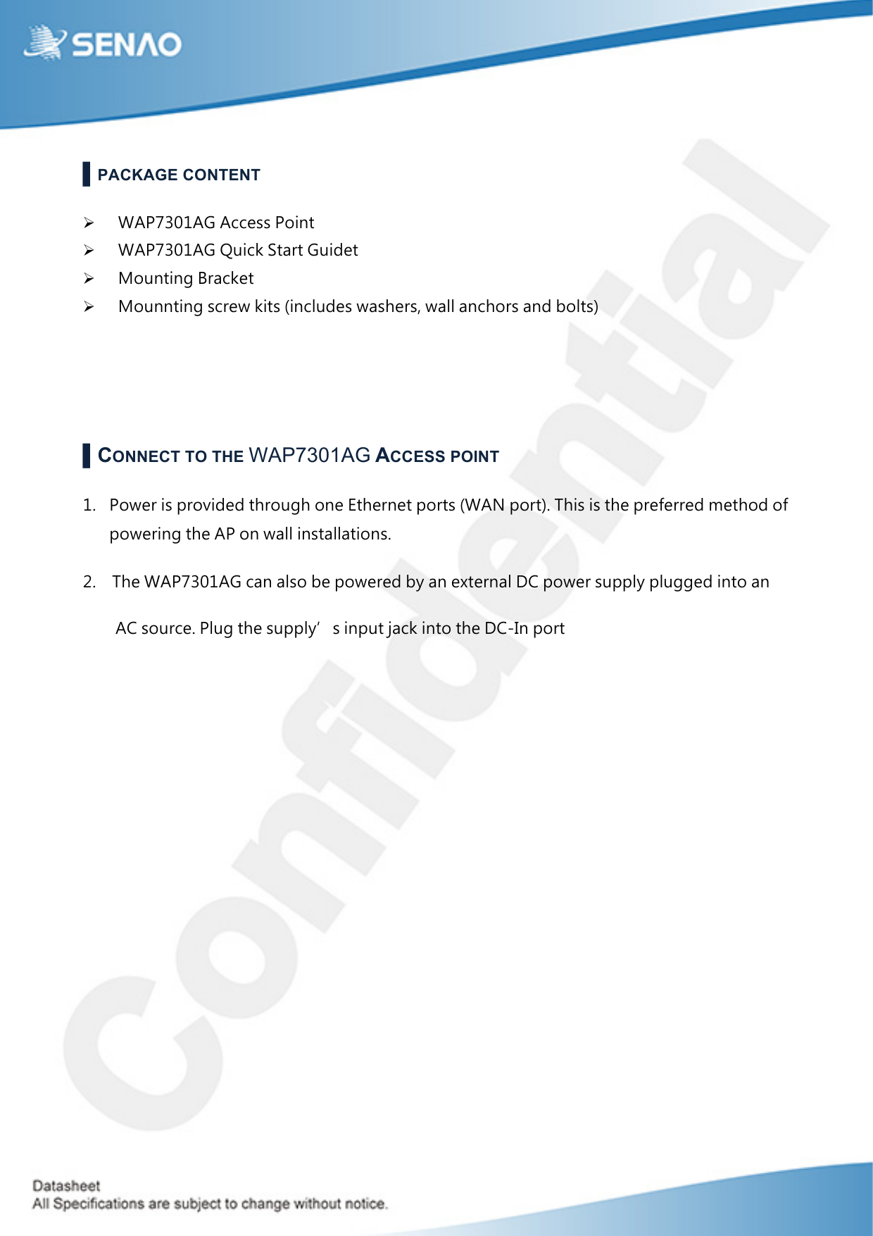  ▌PACKAGE CONTENT ! WAP7301AG Access Point ! WAP7301AG Quick Start Guidet ! Mounting Bracket ! Mounnting screw kits (includes washers, wall anchors and bolts)   ▌CONNECT TO THE WAP7301AG ACCESS POINT 1. Power is provided through one Ethernet ports (WAN port). This is the preferred method of powering the AP on wall installations. 2.   The WAP7301AG can also be powered by an external DC power supply plugged into an AC source. Plug the supply’s input jack into the DC-In port          