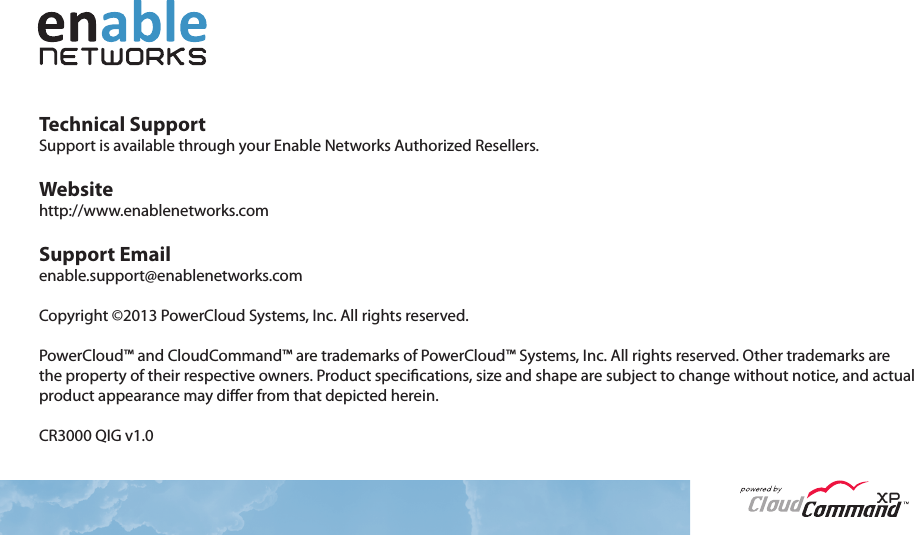 Technical SupportSupport is available through your Enable Networks Authorized Resellers.Websitehttp://www.enablenetworks.comSupport Emailenable.support@enablenetworks.comCopyright ©2013 PowerCloud Systems, Inc. All rights reserved.PowerCloud™ and CloudCommand™ are trademarks of PowerCloud™ Systems, Inc. All rights reserved. Other trademarks are the property of their respective owners. Product specications, size and shape are subject to change without notice, and actual product appearance may dier from that depicted herein.CR3000 QIG v1.0XP