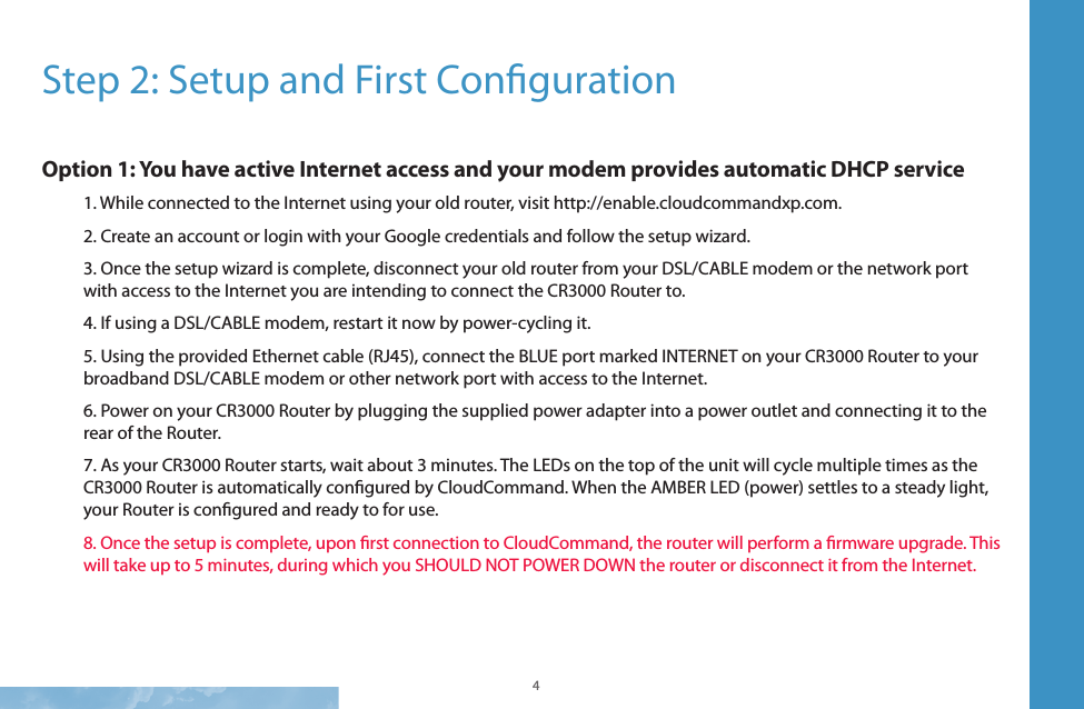 4 5Step 2: Setup and First Conguration Option 1: You have active Internet access and your modem provides automatic DHCP service1. While connected to the Internet using your old router, visit http://enable.cloudcommandxp.com. 2. Create an account or login with your Google credentials and follow the setup wizard. 3. Once the setup wizard is complete, disconnect your old router from your DSL/CABLE modem or the network port with access to the Internet you are intending to connect the CR3000 Router to.4. If using a DSL/CABLE modem, restart it now by power-cycling it. 5. Using the provided Ethernet cable (RJ45), connect the BLUE port marked INTERNET on your CR3000 Router to your broadband DSL/CABLE modem or other network port with access to the Internet.6. Power on your CR3000 Router by plugging the supplied power adapter into a power outlet and connecting it to the rear of the Router. 7. As your CR3000 Router starts, wait about 3 minutes. The LEDs on the top of the unit will cycle multiple times as the CR3000 Router is automatically congured by CloudCommand. When the AMBER LED (power) settles to a steady light, your Router is congured and ready to for use. 8. Once the setup is complete, upon rst connection to CloudCommand, the router will perform a rmware upgrade. This will take up to 5 minutes, during which you SHOULD NOT POWER DOWN the router or disconnect it from the Internet.