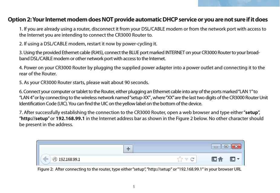 4 5Option 2: Your Internet modem does NOT provide automatic DHCP service or you are not sure if it does1. If you are already using a router, disconnect it from your DSL/CABLE modem or from the network port with access to the Internet you are intending to connect the CR3000 Router to.2. If using a DSL/CABLE modem, restart it now by power-cycling it. 3. Using the provided Ethernet cable (RJ45), connect the BLUE port marked INTERNET on your CR3000 Router to your broad-band DSL/CABLE modem or other network port with access to the Internet.4. Power on your CR3000 Router by plugging the supplied power adapter into a power outlet and connecting it to the rear of the Router. 5. As your CR3000 Router starts, please wait about 90 seconds. 6. Connect your computer or tablet to the Router, either plugging an Ethernet cable into any of the ports marked “LAN 1” to “LAN 4” or by connecting to the wireless network named “setup-XX” , where “XX” are the last two digits of the CR3000 Router Unit Identication Code (UIC). You can nd the UIC on the yellow label on the bottom of the device. 7. After successfully establishing the connection to the CR3000 Router, open a web browser and type either “setup”,  “http://setup” or 192.168.99.1 in the Internet address bar as shown in the Figure 2 below. No other character should be present in the address. Figure 2:  After connecting to the router, type either “setup“, “http://setup“ or “192.168.99.1“ in your browser URL