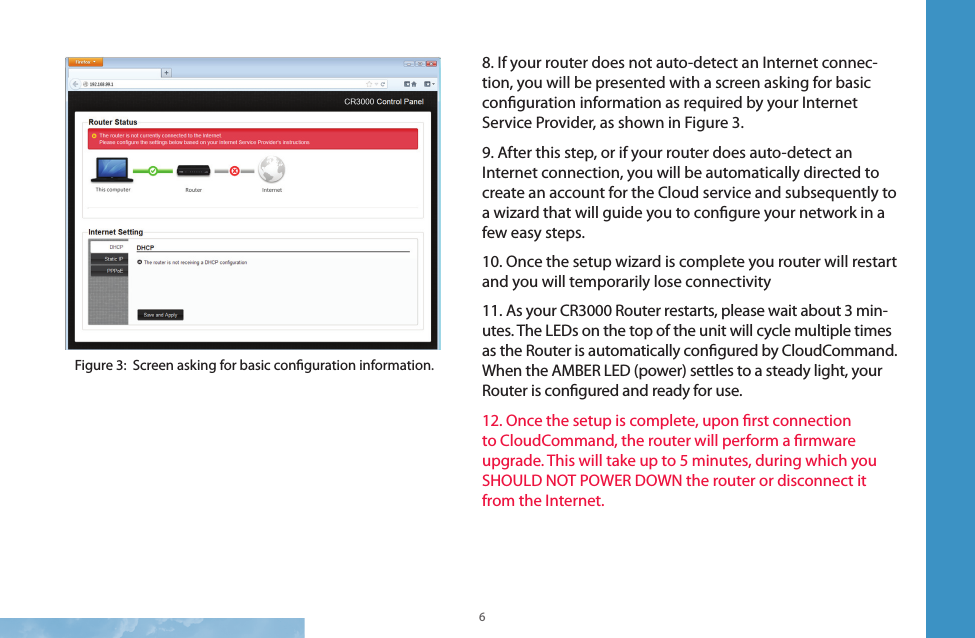 6 78. If your router does not auto-detect an Internet connec-tion, you will be presented with a screen asking for basic conguration information as required by your Internet Service Provider, as shown in Figure 3.9. After this step, or if your router does auto-detect an Internet connection, you will be automatically directed to create an account for the Cloud service and subsequently to a wizard that will guide you to congure your network in a few easy steps.10. Once the setup wizard is complete you router will restart and you will temporarily lose connectivity11. As your CR3000 Router restarts, please wait about 3 min-utes. The LEDs on the top of the unit will cycle multiple times as the Router is automatically congured by CloudCommand. When the AMBER LED (power) settles to a steady light, your Router is congured and ready for use. 12. Once the setup is complete, upon rst connection to CloudCommand, the router will perform a rmware upgrade. This will take up to 5 minutes, during which you SHOULD NOT POWER DOWN the router or disconnect it from the Internet.Figure 3:  Screen asking for basic conguration information.