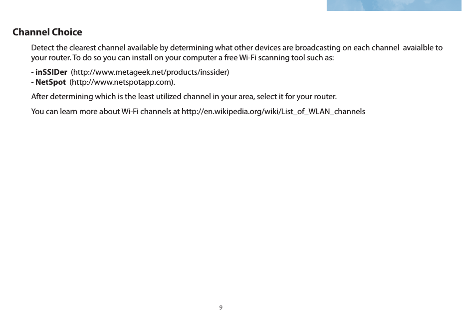 8 9Channel ChoiceDetect the clearest channel available by determining what other devices are broadcasting on each channel  avaialble to your router. To do so you can install on your computer a free Wi-Fi scanning tool such as:- inSSIDer  (http://www.metageek.net/products/inssider) - NetSpot  (http://www.netspotapp.com). After determining which is the least utilized channel in your area, select it for your router.   You can learn more about Wi-Fi channels at http://en.wikipedia.org/wiki/List_of_WLAN_channels 
