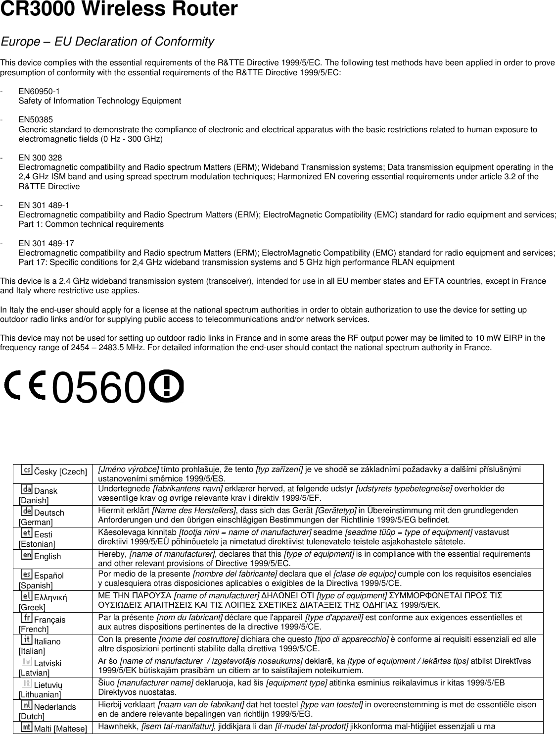 CR3000 Wireless Router  Europe – EU Declaration of Conformity  This device complies with the essential requirements of the R&amp;TTE Directive 1999/5/EC. The following test methods have been applied in order to prove presumption of conformity with the essential requirements of the R&amp;TTE Directive 1999/5/EC:  -  EN60950-1 Safety of Information Technology Equipment  -  EN50385 Generic standard to demonstrate the compliance of electronic and electrical apparatus with the basic restrictions related to human exposure to electromagnetic fields (0 Hz - 300 GHz)  -  EN 300 328 Electromagnetic compatibility and Radio spectrum Matters (ERM); Wideband Transmission systems; Data transmission equipment operating in the 2,4 GHz ISM band and using spread spectrum modulation techniques; Harmonized EN covering essential requirements under article 3.2 of the R&amp;TTE Directive  -  EN 301 489-1 Electromagnetic compatibility and Radio Spectrum Matters (ERM); ElectroMagnetic Compatibility (EMC) standard for radio equipment and services; Part 1: Common technical requirements  -  EN 301 489-17  Electromagnetic compatibility and Radio spectrum Matters (ERM); ElectroMagnetic Compatibility (EMC) standard for radio equipment and services; Part 17: Specific conditions for 2,4 GHz wideband transmission systems and 5 GHz high performance RLAN equipment  This device is a 2.4 GHz wideband transmission system (transceiver), intended for use in all EU member states and EFTA countries, except in France and Italy where restrictive use applies.  In Italy the end-user should apply for a license at the national spectrum authorities in order to obtain authorization to use the device for setting up outdoor radio links and/or for supplying public access to telecommunications and/or network services.  This device may not be used for setting up outdoor radio links in France and in some areas the RF output power may be limited to 10 mW EIRP in the frequency range of 2454 – 2483.5 MHz. For detailed information the end-user should contact the national spectrum authority in France.  0560      Česky [Czech] [Jméno výrobce] tímto prohlašuje, že tento [typ zařízení] je ve shodě se základními požadavky a dalšími příslušnými ustanoveními směrnice 1999/5/ES. Dansk [Danish] Undertegnede [fabrikantens navn] erklærer herved, at følgende udstyr [udstyrets typebetegnelse] overholder de væsentlige krav og øvrige relevante krav i direktiv 1999/5/EF. Deutsch [German] Hiermit erklärt [Name des Herstellers], dass sich das Gerät [Gerätetyp] in Übereinstimmung mit den grundlegenden Anforderungen und den übrigen einschlägigen Bestimmungen der Richtlinie 1999/5/EG befindet. Eesti [Estonian] Käesolevaga kinnitab [tootja nimi = name of manufacturer] seadme [seadme tüüp = type of equipment] vastavust direktiivi 1999/5/EÜ põhinõuetele ja nimetatud direktiivist tulenevatele teistele asjakohastele sätetele. English Hereby, [name of manufacturer], declares that this [type of equipment] is in compliance with the essential requirements and other relevant provisions of Directive 1999/5/EC. Español [Spanish] Por medio de la presente [nombre del fabricante] declara que el [clase de equipo] cumple con los requisitos esenciales y cualesquiera otras disposiciones aplicables o exigibles de la Directiva 1999/5/CE. Ελληνική [Greek] ΜΕ ΤΗΝ ΠΑΡΟΥΣΑ [name of manufacturer] ΔΗΛΩΝΕΙ ΟΤΙ [type of equipment] ΣΥΜΜΟΡΦΩΝΕΤΑΙ ΠΡΟΣ ΤΙΣ ΟΥΣΙΩΔΕΙΣ ΑΠΑΙΤΗΣΕΙΣ ΚΑΙ ΤΙΣ ΛΟΙΠΕΣ ΣΧΕΤΙΚΕΣ ΔΙΑΤΑΞΕΙΣ ΤΗΣ ΟΔΗΓΙΑΣ 1999/5/ΕΚ. Français [French] Par la présente [nom du fabricant] déclare que l&apos;appareil [type d&apos;appareil] est conforme aux exigences essentielles et aux autres dispositions pertinentes de la directive 1999/5/CE. Italiano [Italian] Con la presente [nome del costruttore] dichiara che questo [tipo di apparecchio] è conforme ai requisiti essenziali ed alle altre disposizioni pertinenti stabilite dalla direttiva 1999/5/CE. Latviski [Latvian] Ar šo [name of manufacturer  / izgatavotāja nosaukums] deklarē, ka [type of equipment / iekārtas tips] atbilst Direktīvas 1999/5/EK būtiskajām prasībām un citiem ar to saistītajiem noteikumiem. Lietuvių [Lithuanian]  Šiuo [manufacturer name] deklaruoja, kad šis [equipment type] atitinka esminius reikalavimus ir kitas 1999/5/EB Direktyvos nuostatas. Nederlands [Dutch] Hierbij verklaart [naam van de fabrikant] dat het toestel [type van toestel] in overeenstemming is met de essentiële eisen en de andere relevante bepalingen van richtlijn 1999/5/EG. Malti [Maltese] Hawnhekk, [isem tal-manifattur], jiddikjara li dan [il-mudel tal-prodott] jikkonforma mal-ħtiġijiet essenzjali u ma 