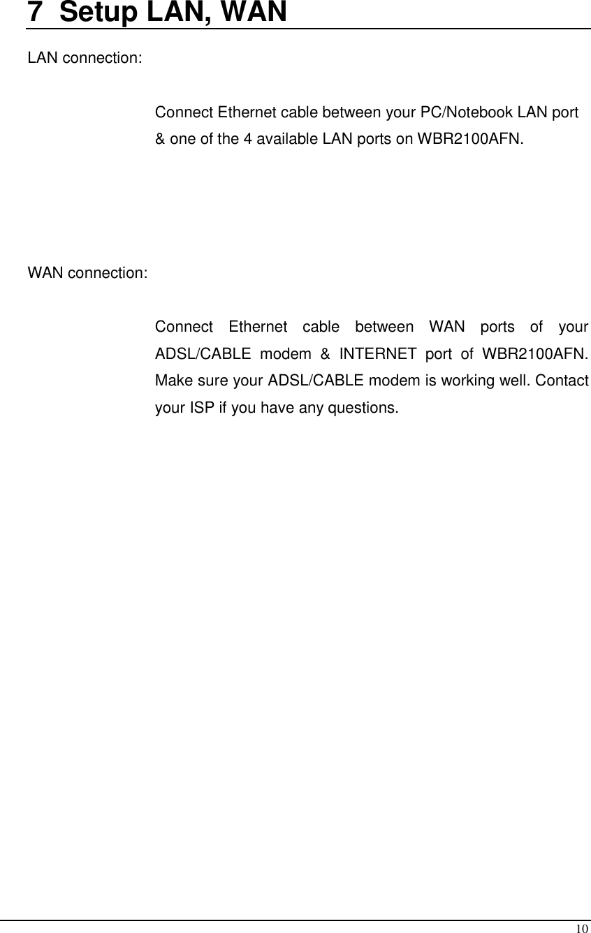  10  7  Setup LAN, WAN  LAN connection:   Connect Ethernet cable between your PC/Notebook LAN port &amp; one of the 4 available LAN ports on WBR2100AFN.     WAN connection:   Connect  Ethernet  cable  between  WAN  ports  of  your ADSL/CABLE  modem  &amp;  INTERNET  port  of  WBR2100AFN. Make sure your ADSL/CABLE modem is working well. Contact your ISP if you have any questions.      