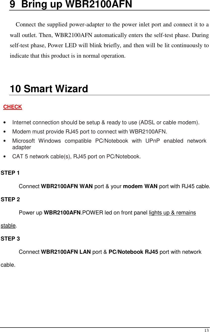  13  9  Bring up WBR2100AFN  Connect the supplied power-adapter to the power inlet port and connect it to a wall outlet. Then, WBR2100AFN automatically enters the self-test phase. During self-test phase, Power LED will blink briefly, and then will be lit continuously to indicate that this product is in normal operation.   10  Smart Wizard  CHECK  • Internet connection should be setup &amp; ready to use (ADSL or cable modem). •  Modem must provide RJ45 port to connect with WBR2100AFN. •  Microsoft  Windows  compatible  PC/Notebook  with  UPnP  enabled  network adapter •  CAT 5 network cable(s), RJ45 port on PC/Notebook.  STEP 1  Connect WBR2100AFN WAN port &amp; your modem WAN port with RJ45 cable. STEP 2 Power up WBR2100AFN.POWER led on front panel lights up &amp; remains stable. STEP 3 Connect WBR2100AFN LAN port &amp; PC/Notebook RJ45 port with network cable.  