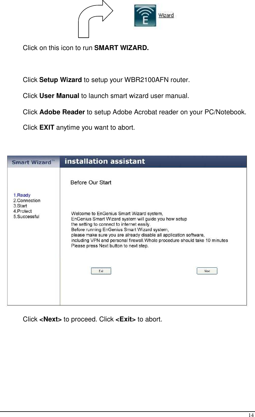  14  Click on this icon to run SMART WIZARD.  Click Setup Wizard to setup your WBR2100AFN router.  Click User Manual to launch smart wizard user manual. Click Adobe Reader to setup Adobe Acrobat reader on your PC/Notebook. Click EXIT anytime you want to abort.   Click &lt;Next&gt; to proceed. Click &lt;Exit&gt; to abort. 