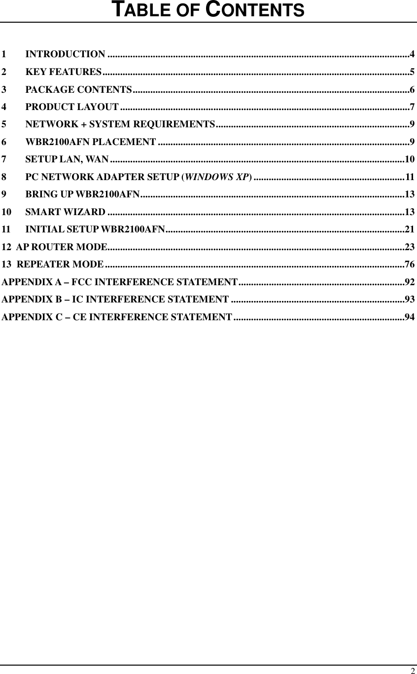  2   TABLE OF CONTENTS  1 INTRODUCTION ........................................................................................................................4 2 KEY FEATURES..........................................................................................................................5 3 PACKAGE CONTENTS..............................................................................................................6 4 PRODUCT LAYOUT...................................................................................................................7 5 NETWORK + SYSTEM REQUIREMENTS.............................................................................9 6 WBR2100AFN PLACEMENT ....................................................................................................9 7 SETUP LAN, WAN.....................................................................................................................10 8 PC NETWORK ADAPTER SETUP (WINDOWS XP) ............................................................11 9 BRING UP WBR2100AFN.........................................................................................................13 10 SMART WIZARD ......................................................................................................................13 11 INITIAL SETUP WBR2100AFN...............................................................................................21 12  AP ROUTER MODE......................................................................................................................23 13  REPEATER MODE.......................................................................................................................76 APPENDIX A – FCC INTERFERENCE STATEMENT..................................................................92 APPENDIX B – IC INTERFERENCE STATEMENT .....................................................................93 APPENDIX C – CE INTERFERENCE STATEMENT....................................................................94                       