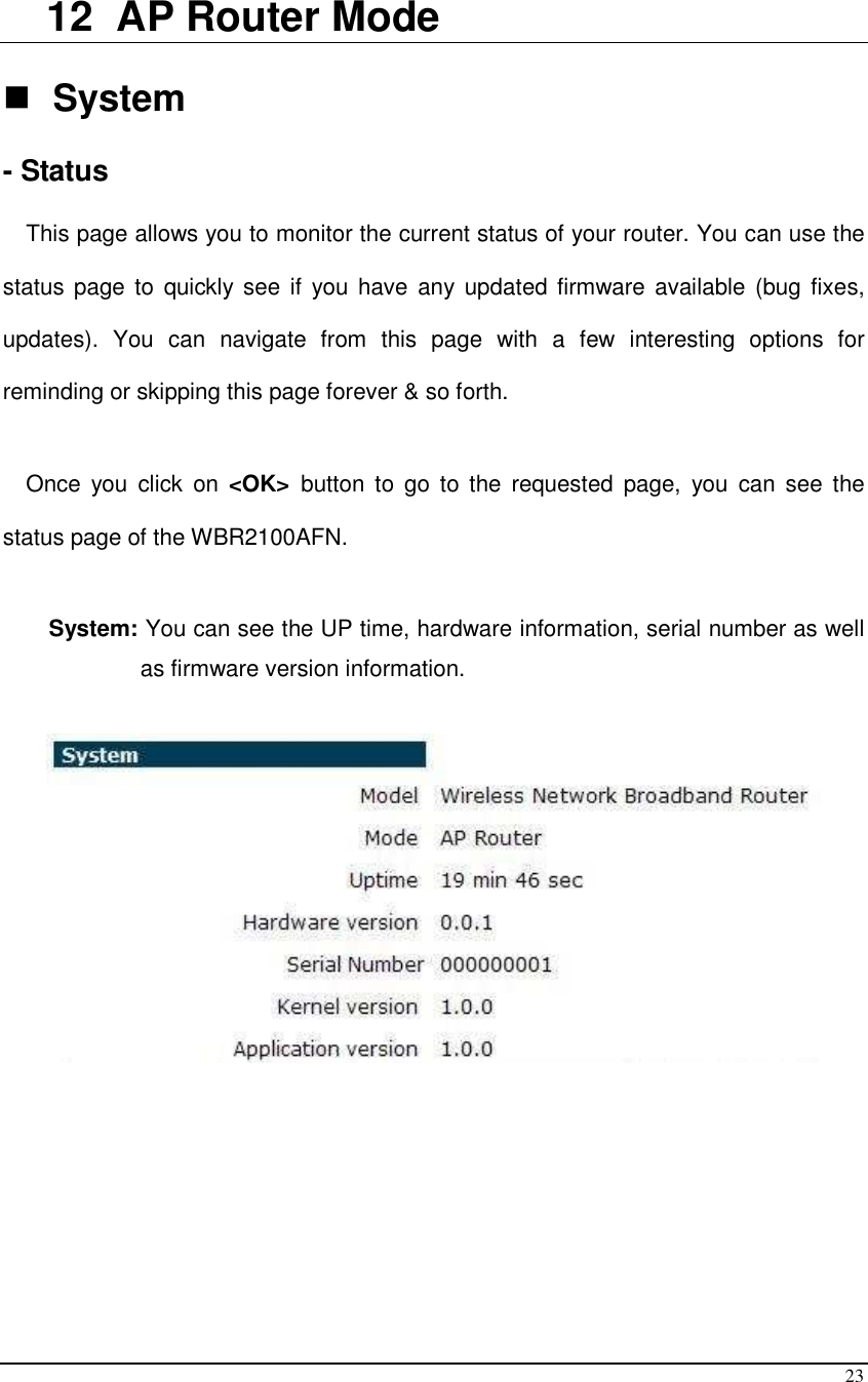  23  12  AP Router Mode   System  - Status  This page allows you to monitor the current status of your router. You can use the status page  to  quickly  see if  you have  any  updated firmware available (bug fixes, updates).  You  can  navigate  from  this  page  with  a  few  interesting  options  for reminding or skipping this page forever &amp; so forth.  Once  you  click  on  &lt;OK&gt;  button  to  go  to  the  requested  page,  you  can  see  the status page of the WBR2100AFN.  System: You can see the UP time, hardware information, serial number as well as firmware version information.            