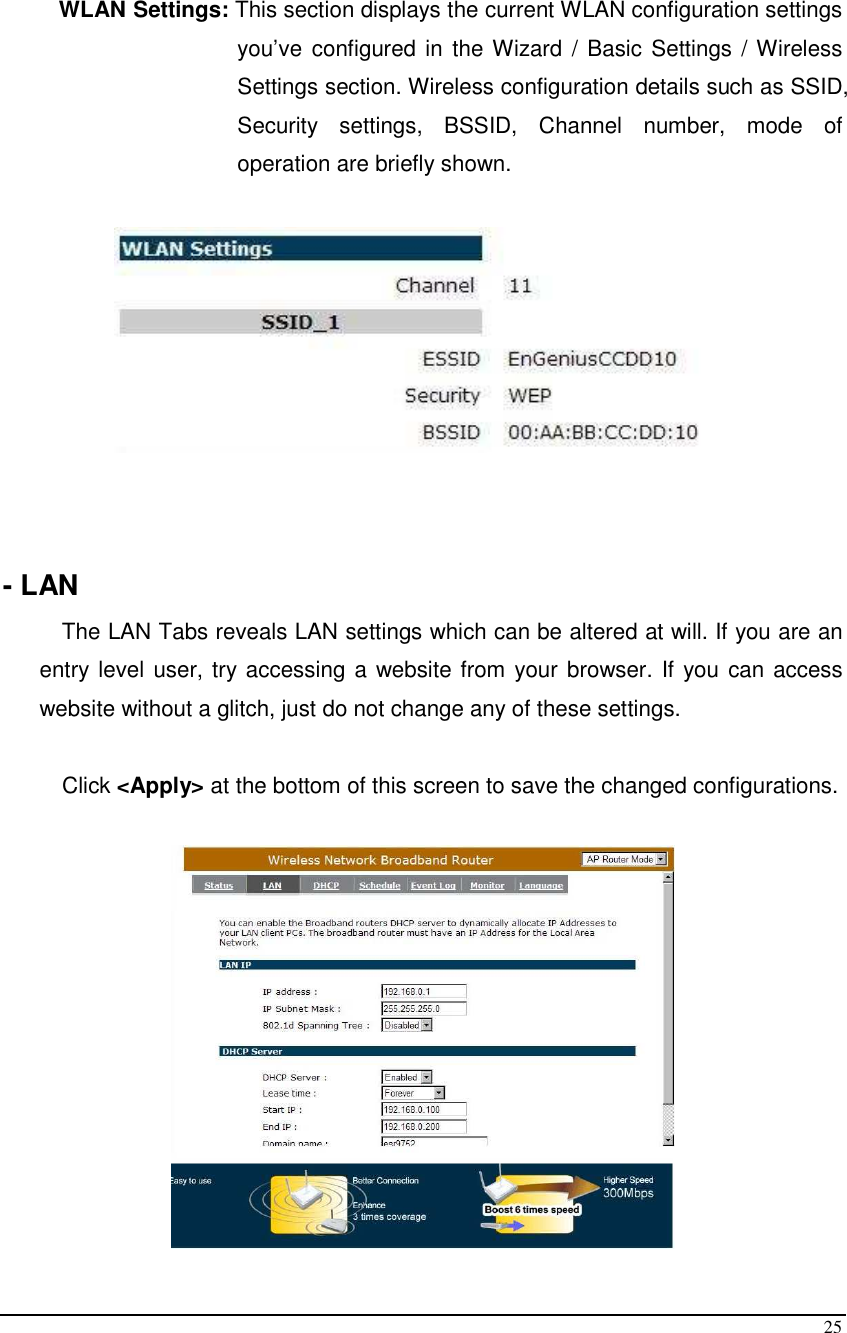  25  WLAN Settings: This section displays the current WLAN configuration settings you’ve configured in  the Wizard /  Basic Settings / Wireless Settings section. Wireless configuration details such as SSID, Security  settings,  BSSID,  Channel  number,  mode  of operation are briefly shown.      - LAN The LAN Tabs reveals LAN settings which can be altered at will. If you are an entry level user, try accessing a website from your browser. If you can access website without a glitch, just do not change any of these settings.  Click &lt;Apply&gt; at the bottom of this screen to save the changed configurations.    