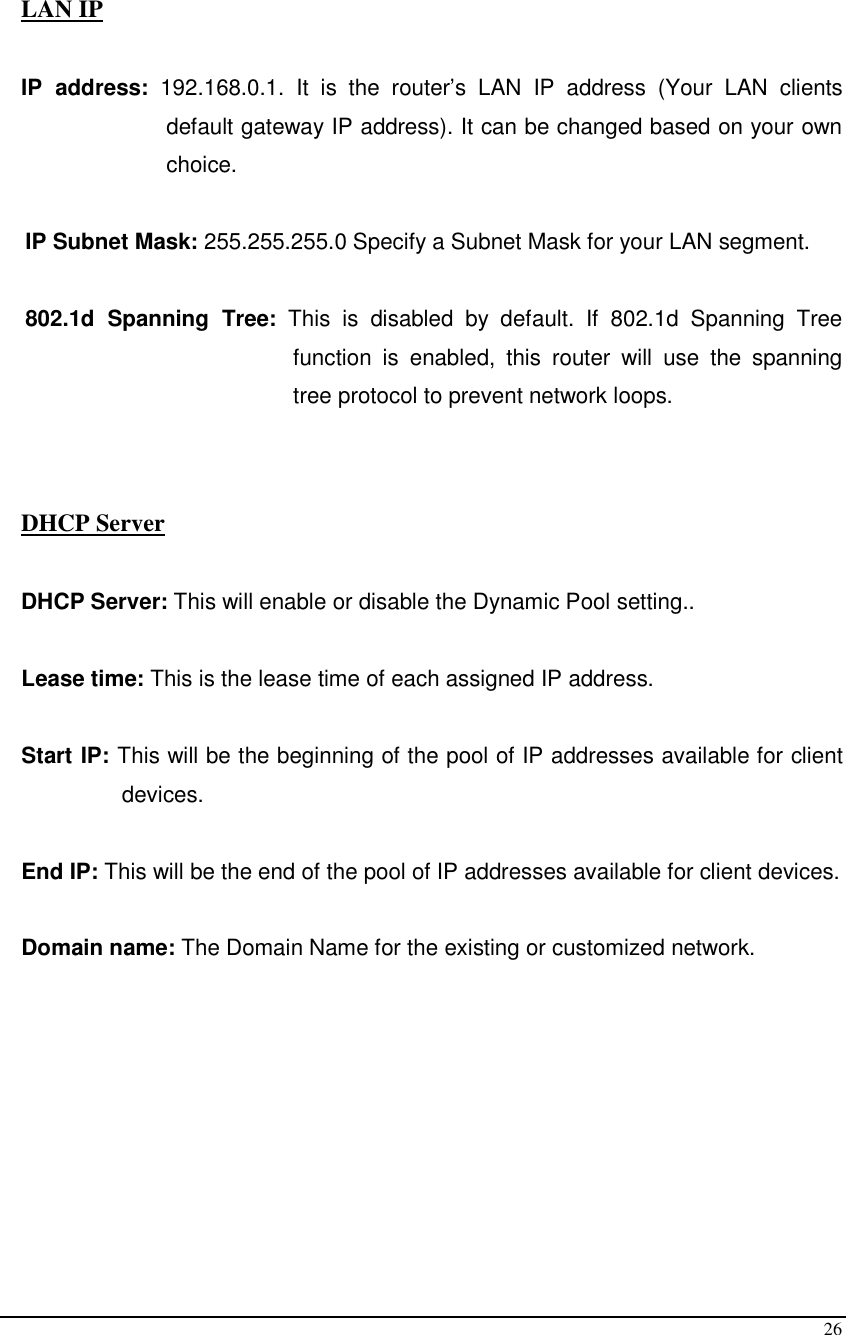  26  LAN IP  IP  address:  192.168.0.1.  It  is  the  router’s  LAN  IP  address  (Your  LAN  clients default gateway IP address). It can be changed based on your own choice.  IP Subnet Mask: 255.255.255.0 Specify a Subnet Mask for your LAN segment.  802.1d  Spanning  Tree:  This  is  disabled  by  default.  If  802.1d  Spanning  Tree function  is  enabled,  this  router  will  use  the  spanning tree protocol to prevent network loops.     DHCP Server  DHCP Server: This will enable or disable the Dynamic Pool setting..  Lease time: This is the lease time of each assigned IP address.  Start IP: This will be the beginning of the pool of IP addresses available for client devices.  End IP: This will be the end of the pool of IP addresses available for client devices.  Domain name: The Domain Name for the existing or customized network.        