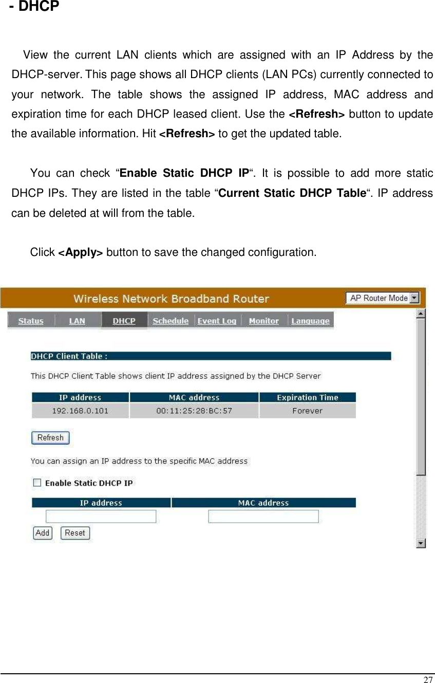  27  - DHCP  View  the  current  LAN  clients  which  are  assigned  with  an  IP  Address  by  the DHCP-server. This page shows all DHCP clients (LAN PCs) currently connected to your  network.  The  table  shows  the  assigned  IP  address,  MAC  address  and expiration time for each DHCP leased client. Use the &lt;Refresh&gt; button to update the available information. Hit &lt;Refresh&gt; to get the updated table.  You  can  check  “Enable  Static  DHCP  IP“.  It  is  possible  to  add  more  static DHCP IPs. They are listed in the table “Current Static DHCP Table“. IP address can be deleted at will from the table.  Click &lt;Apply&gt; button to save the changed configuration.      