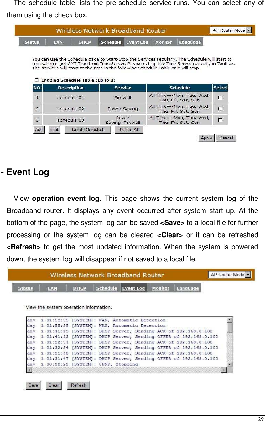  29  The  schedule table  lists  the  pre-schedule  service-runs.  You  can  select any  of them using the check box.   - Event Log  View  operation event log.  This  page  shows  the  current  system  log  of  the Broadband router. It  displays any event  occurred  after  system  start  up. At  the bottom of the page, the system log can be saved &lt;Save&gt; to a local file for further processing  or  the  system  log  can  be  cleared  &lt;Clear&gt;  or  it  can  be  refreshed &lt;Refresh&gt; to  get the most  updated information. When the  system  is  powered down, the system log will disappear if not saved to a local file.  