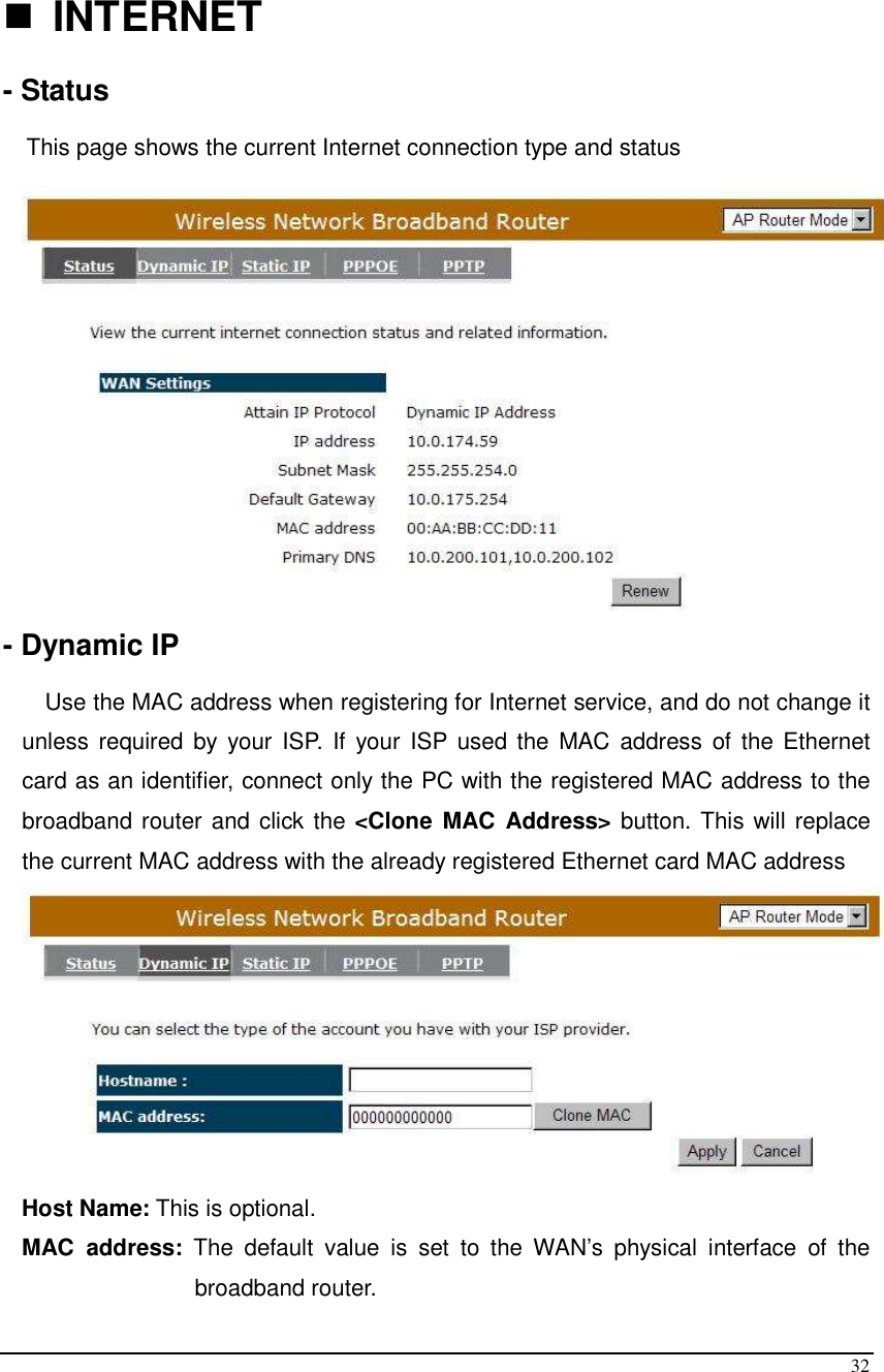  32   INTERNET  - Status  This page shows the current Internet connection type and status   - Dynamic IP  Use the MAC address when registering for Internet service, and do not change it unless required  by your  ISP. If  your ISP used  the MAC  address  of the Ethernet card as an identifier, connect only the PC with the registered MAC address to the broadband router and click the &lt;Clone MAC  Address&gt; button. This will replace the current MAC address with the already registered Ethernet card MAC address  Host Name: This is optional.  MAC  address:  The  default  value  is  set  to  the  WAN’s  physical  interface  of  the broadband router. 