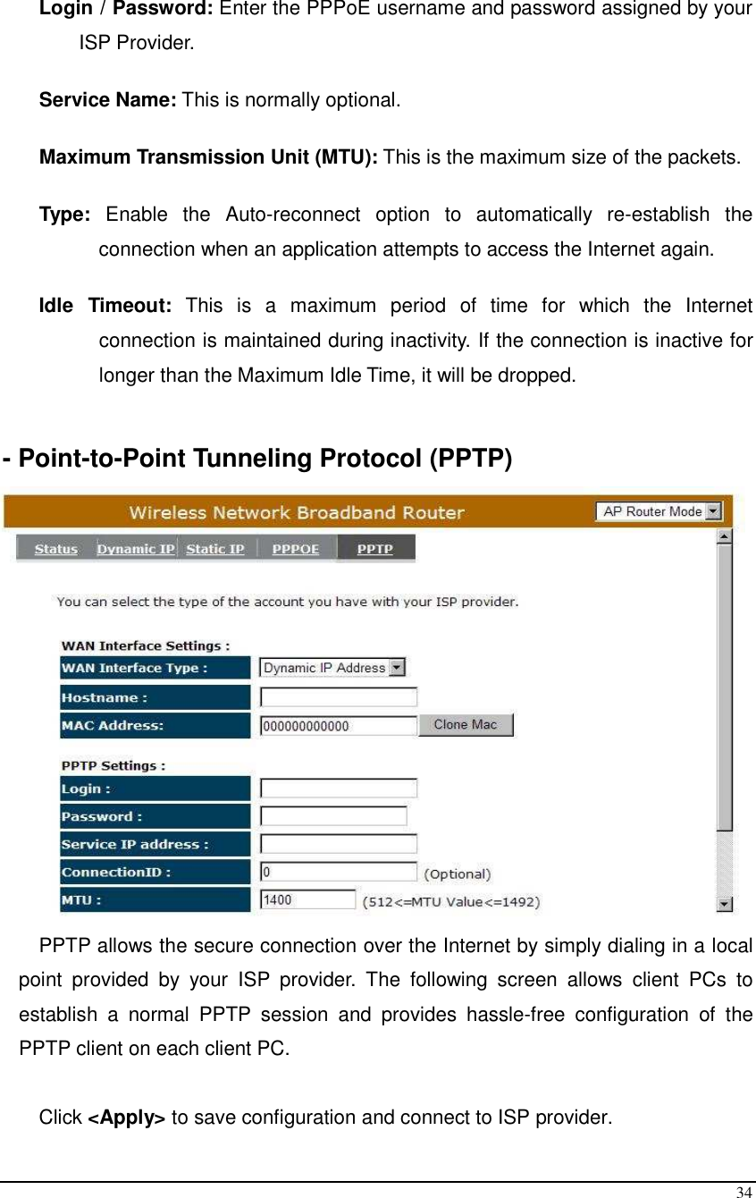  34  Login / Password: Enter the PPPoE username and password assigned by your ISP Provider.   Service Name: This is normally optional.  Maximum Transmission Unit (MTU): This is the maximum size of the packets.  Type:  Enable  the  Auto-reconnect  option  to  automatically  re-establish  the connection when an application attempts to access the Internet again.  Idle  Timeout:  This  is  a  maximum  period  of  time  for  which  the  Internet connection is maintained during inactivity. If the connection is inactive for longer than the Maximum Idle Time, it will be dropped.   - Point-to-Point Tunneling Protocol (PPTP)  PPTP allows the secure connection over the Internet by simply dialing in a local point  provided  by  your  ISP  provider.  The  following  screen  allows  client  PCs  to establish  a  normal  PPTP  session  and  provides  hassle-free  configuration  of  the PPTP client on each client PC.  Click &lt;Apply&gt; to save configuration and connect to ISP provider. 