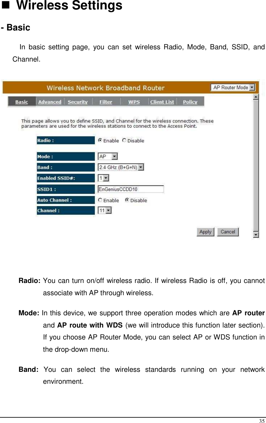  35   Wireless Settings  - Basic  In  basic  setting  page,  you  can  set  wireless  Radio,  Mode,  Band,  SSID,  and Channel.      Radio: You can turn on/off wireless radio. If wireless Radio is off, you cannot associate with AP through wireless.  Mode: In this device, we support three operation modes which are AP router and AP route with WDS (we will introduce this function later section). If you choose AP Router Mode, you can select AP or WDS function in the drop-down menu.  Band:  You  can  select  the  wireless  standards  running  on  your  network environment.  