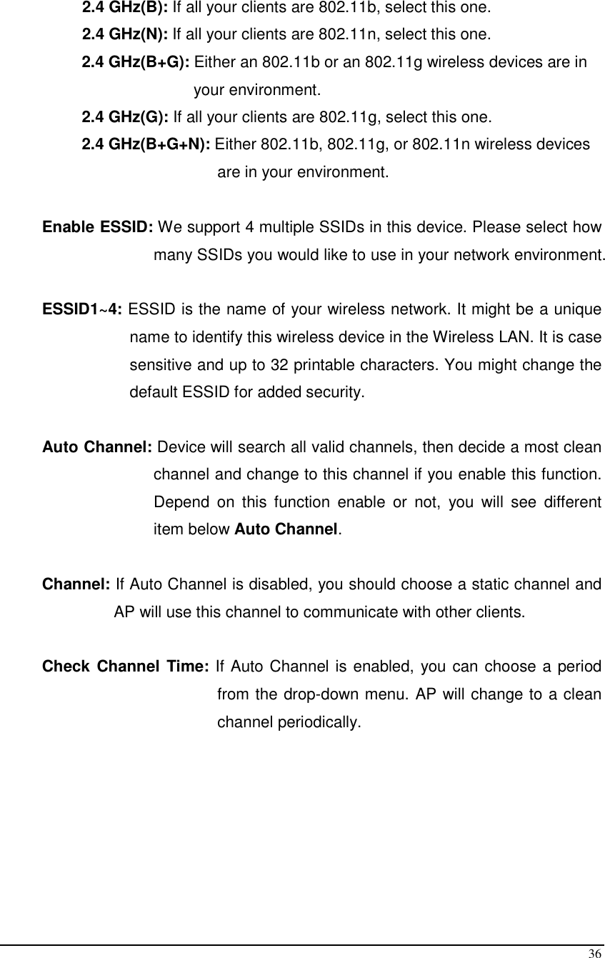  36    2.4 GHz(B): If all your clients are 802.11b, select this one.   2.4 GHz(N): If all your clients are 802.11n, select this one.  2.4 GHz(B+G): Either an 802.11b or an 802.11g wireless devices are in  your environment.  2.4 GHz(G): If all your clients are 802.11g, select this one.  2.4 GHz(B+G+N): Either 802.11b, 802.11g, or 802.11n wireless devices  are in your environment.  Enable ESSID: We support 4 multiple SSIDs in this device. Please select how many SSIDs you would like to use in your network environment.  ESSID1~4: ESSID is the name of your wireless network. It might be a unique name to identify this wireless device in the Wireless LAN. It is case sensitive and up to 32 printable characters. You might change the default ESSID for added security.  Auto Channel: Device will search all valid channels, then decide a most clean channel and change to this channel if you enable this function. Depend  on  this  function  enable  or  not,  you  will  see  different item below Auto Channel.  Channel: If Auto Channel is disabled, you should choose a static channel and AP will use this channel to communicate with other clients.  Check Channel  Time: If Auto Channel is enabled, you can choose a period from the drop-down menu. AP will change to a clean channel periodically.        