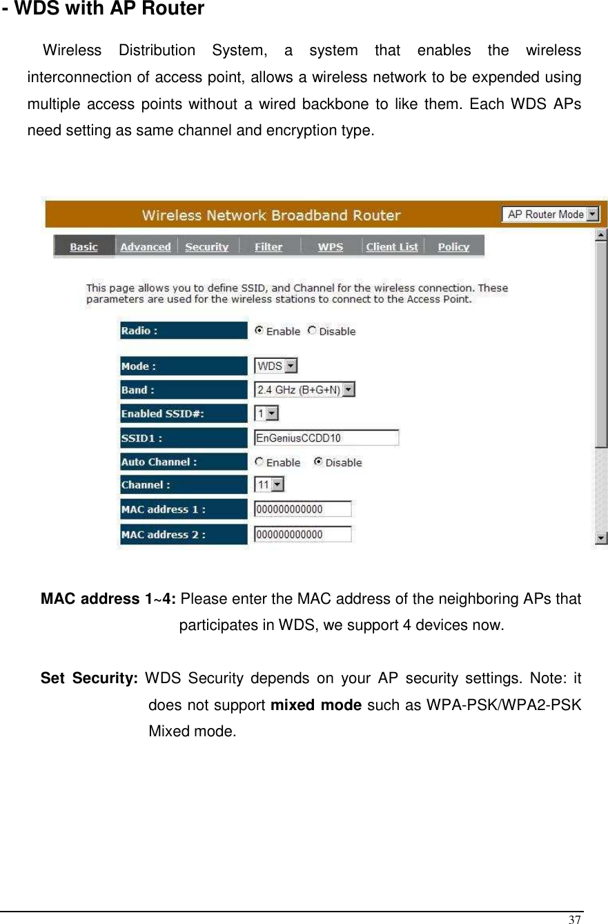  37  - WDS with AP Router  Wireless  Distribution  System,  a  system  that  enables  the  wireless interconnection of access point, allows a wireless network to be expended using multiple access points without a wired backbone to like them. Each WDS APs need setting as same channel and encryption type.     MAC address 1~4: Please enter the MAC address of the neighboring APs that participates in WDS, we support 4 devices now.   Set  Security:  WDS  Security  depends  on  your  AP  security  settings.  Note:  it does not support mixed mode such as WPA-PSK/WPA2-PSK Mixed mode.      