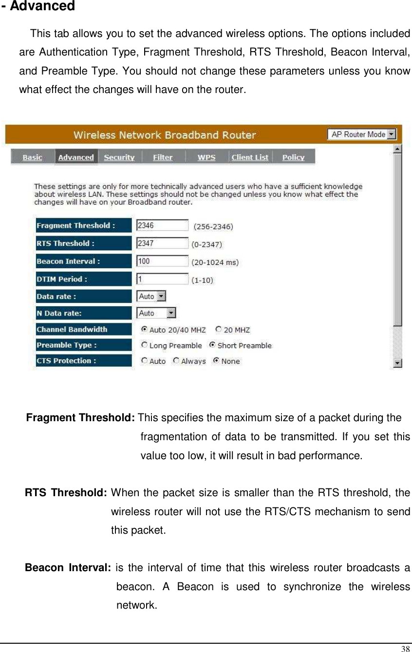  38  - Advanced  This tab allows you to set the advanced wireless options. The options included are Authentication Type, Fragment Threshold, RTS Threshold, Beacon Interval, and Preamble Type. You should not change these parameters unless you know what effect the changes will have on the router.      Fragment Threshold: This specifies the maximum size of a packet during the  fragmentation of data to be transmitted. If you set this value too low, it will result in bad performance.  RTS Threshold: When the packet size is smaller than the RTS threshold, the wireless router will not use the RTS/CTS mechanism to send this packet.   Beacon  Interval: is the interval of time that this wireless router broadcasts a beacon.  A  Beacon  is  used  to  synchronize  the  wireless network.  