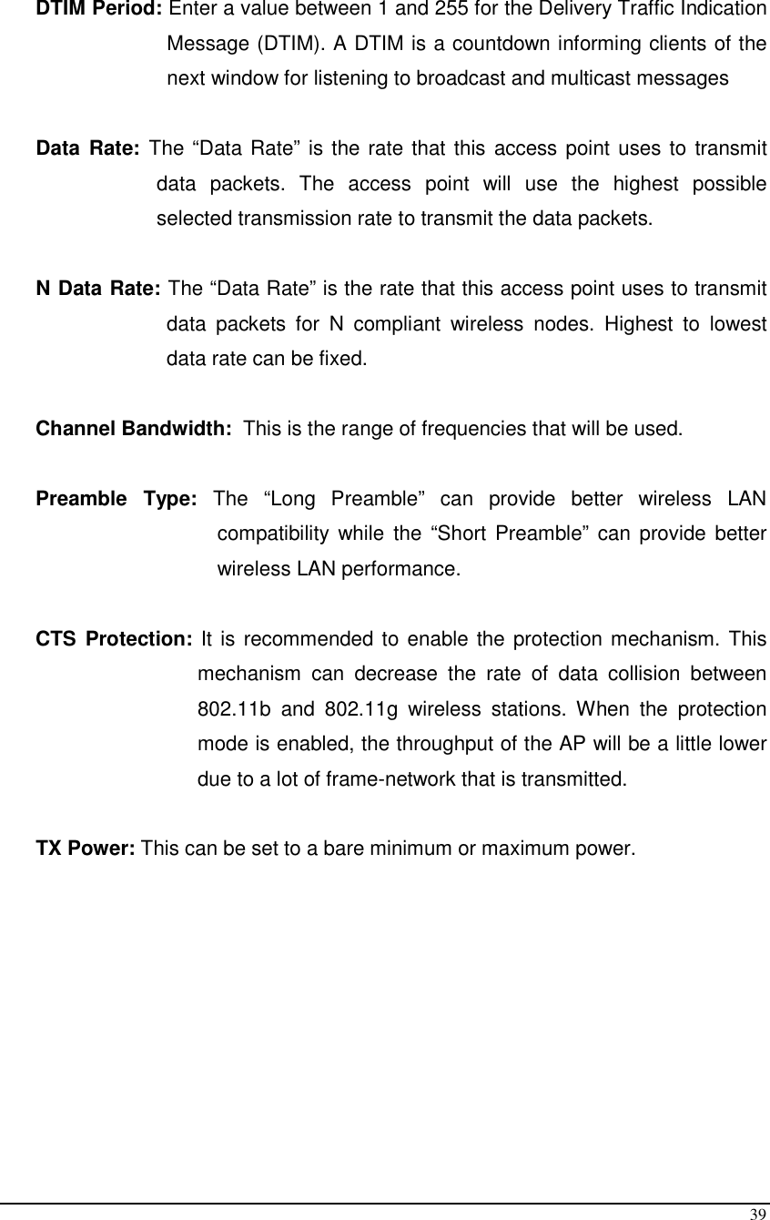  39  DTIM Period: Enter a value between 1 and 255 for the Delivery Traffic Indication Message (DTIM). A DTIM is a countdown informing clients of the next window for listening to broadcast and multicast messages  Data  Rate:  The “Data Rate” is the rate that this access point uses to transmit data  packets.  The  access  point  will  use  the  highest  possible selected transmission rate to transmit the data packets.  N Data Rate: The “Data Rate” is the rate that this access point uses to transmit data  packets  for  N  compliant  wireless  nodes.  Highest  to  lowest data rate can be fixed.  Channel Bandwidth:  This is the range of frequencies that will be used.  Preamble  Type:  The  “Long  Preamble”  can  provide  better  wireless  LAN compatibility while  the  “Short Preamble”  can  provide  better wireless LAN performance.  CTS  Protection: It is recommended to enable the protection mechanism. This mechanism  can  decrease  the  rate  of  data  collision  between 802.11b  and  802.11g  wireless  stations.  When  the  protection mode is enabled, the throughput of the AP will be a little lower due to a lot of frame-network that is transmitted.  TX Power: This can be set to a bare minimum or maximum power.         