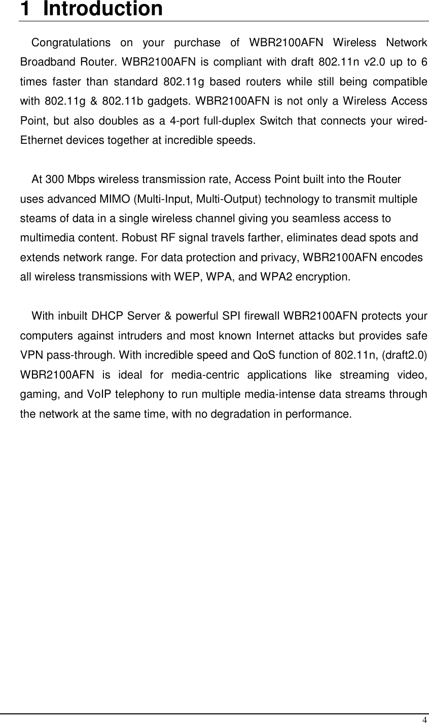  4 1  Introduction  Congratulations  on  your  purchase  of  WBR2100AFN  Wireless  Network Broadband Router. WBR2100AFN is compliant with draft 802.11n v2.0 up to 6 times  faster  than  standard  802.11g  based  routers  while  still  being  compatible with 802.11g &amp; 802.11b gadgets. WBR2100AFN is not only a Wireless Access Point, but also doubles as a 4-port full-duplex Switch that connects your wired-Ethernet devices together at incredible speeds.  At 300 Mbps wireless transmission rate, Access Point built into the Router uses advanced MIMO (Multi-Input, Multi-Output) technology to transmit multiple steams of data in a single wireless channel giving you seamless access to multimedia content. Robust RF signal travels farther, eliminates dead spots and extends network range. For data protection and privacy, WBR2100AFN encodes all wireless transmissions with WEP, WPA, and WPA2 encryption.  With inbuilt DHCP Server &amp; powerful SPI firewall WBR2100AFN protects your computers against intruders and most known Internet attacks but provides safe VPN pass-through. With incredible speed and QoS function of 802.11n, (draft2.0) WBR2100AFN  is  ideal  for  media-centric  applications  like  streaming  video, gaming, and VoIP telephony to run multiple media-intense data streams through the network at the same time, with no degradation in performance.         