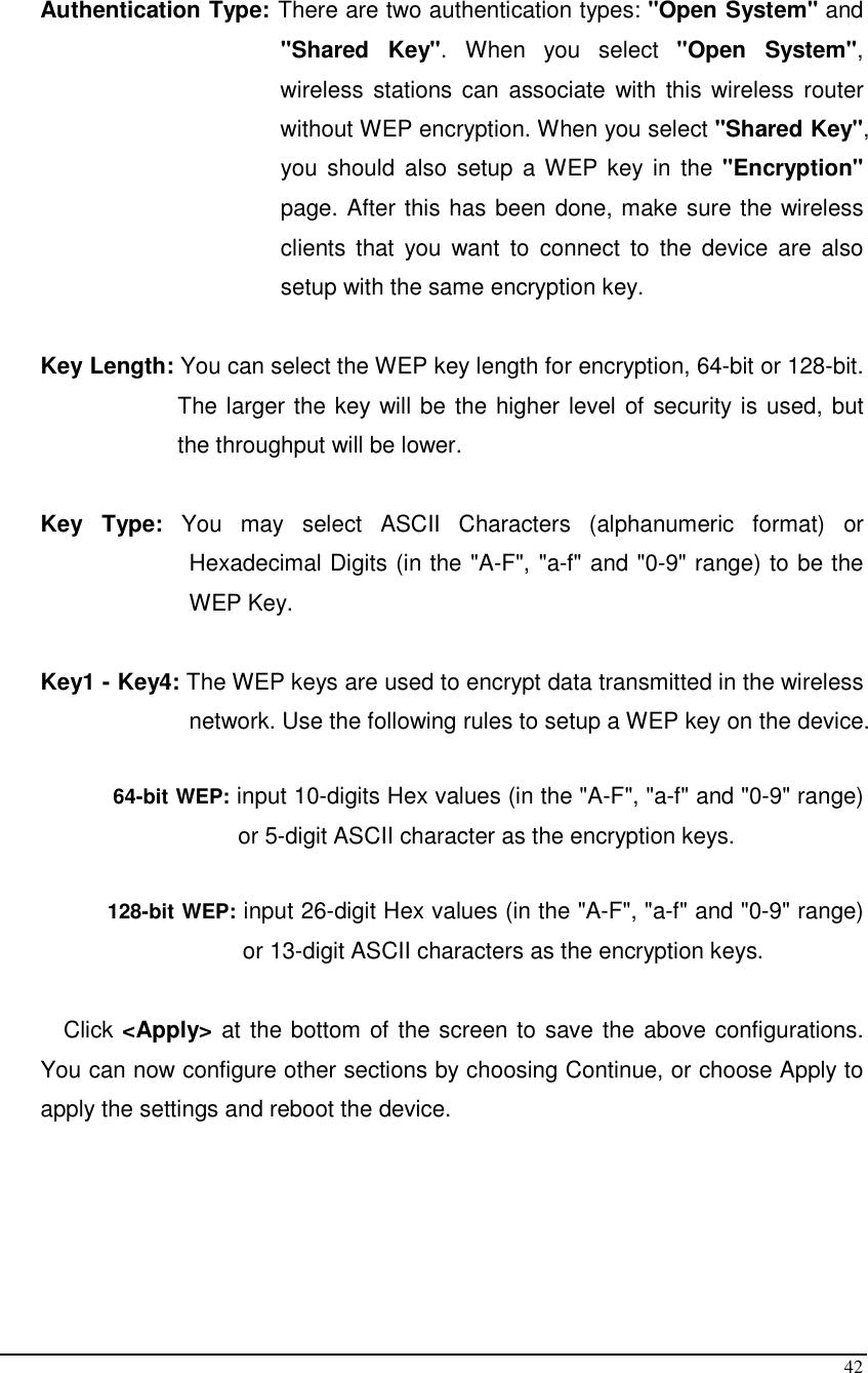  42  Authentication Type: There are two authentication types: &quot;Open System&quot; and &quot;Shared  Key&quot;.  When  you  select  &quot;Open  System&quot;, wireless  stations can  associate with  this wireless  router without WEP encryption. When you select &quot;Shared Key&quot;, you should  also  setup  a WEP key in  the  &quot;Encryption&quot; page. After this has been done, make sure the wireless clients  that  you  want  to  connect  to  the  device  are  also setup with the same encryption key.   Key Length: You can select the WEP key length for encryption, 64-bit or 128-bit. The larger the key will be the higher level of security is used, but the throughput will be lower.       Key  Type:  You  may  select  ASCII  Characters  (alphanumeric  format)  or Hexadecimal Digits (in the &quot;A-F&quot;, &quot;a-f&quot; and &quot;0-9&quot; range) to be the WEP Key.  Key1 - Key4: The WEP keys are used to encrypt data transmitted in the wireless network. Use the following rules to setup a WEP key on the device.   64-bit WEP: input 10-digits Hex values (in the &quot;A-F&quot;, &quot;a-f&quot; and &quot;0-9&quot; range) or 5-digit ASCII character as the encryption keys.   128-bit WEP: input 26-digit Hex values (in the &quot;A-F&quot;, &quot;a-f&quot; and &quot;0-9&quot; range) or 13-digit ASCII characters as the encryption keys.  Click &lt;Apply&gt; at the bottom of the screen to save the above configurations. You can now configure other sections by choosing Continue, or choose Apply to apply the settings and reboot the device.       