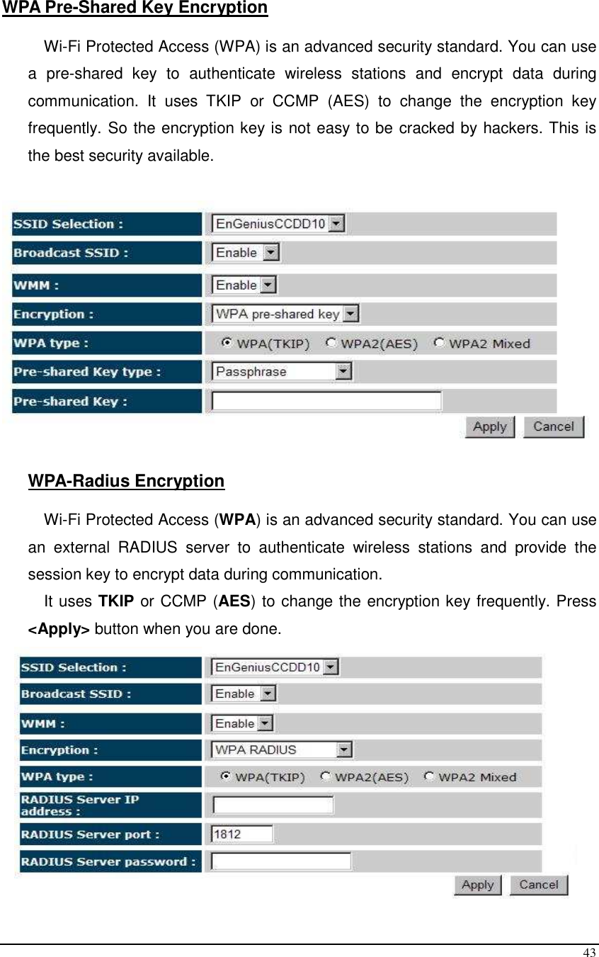  43  WPA Pre-Shared Key Encryption  Wi-Fi Protected Access (WPA) is an advanced security standard. You can use a  pre-shared  key  to  authenticate  wireless  stations  and  encrypt  data  during communication.  It  uses  TKIP  or  CCMP  (AES)  to  change  the  encryption  key frequently. So the encryption key is not easy to be cracked by hackers. This is the best security available.    WPA-Radius Encryption  Wi-Fi Protected Access (WPA) is an advanced security standard. You can use an  external  RADIUS  server  to  authenticate  wireless  stations  and  provide  the session key to encrypt data during communication.  It uses TKIP or CCMP (AES) to change the encryption key frequently. Press &lt;Apply&gt; button when you are done.  