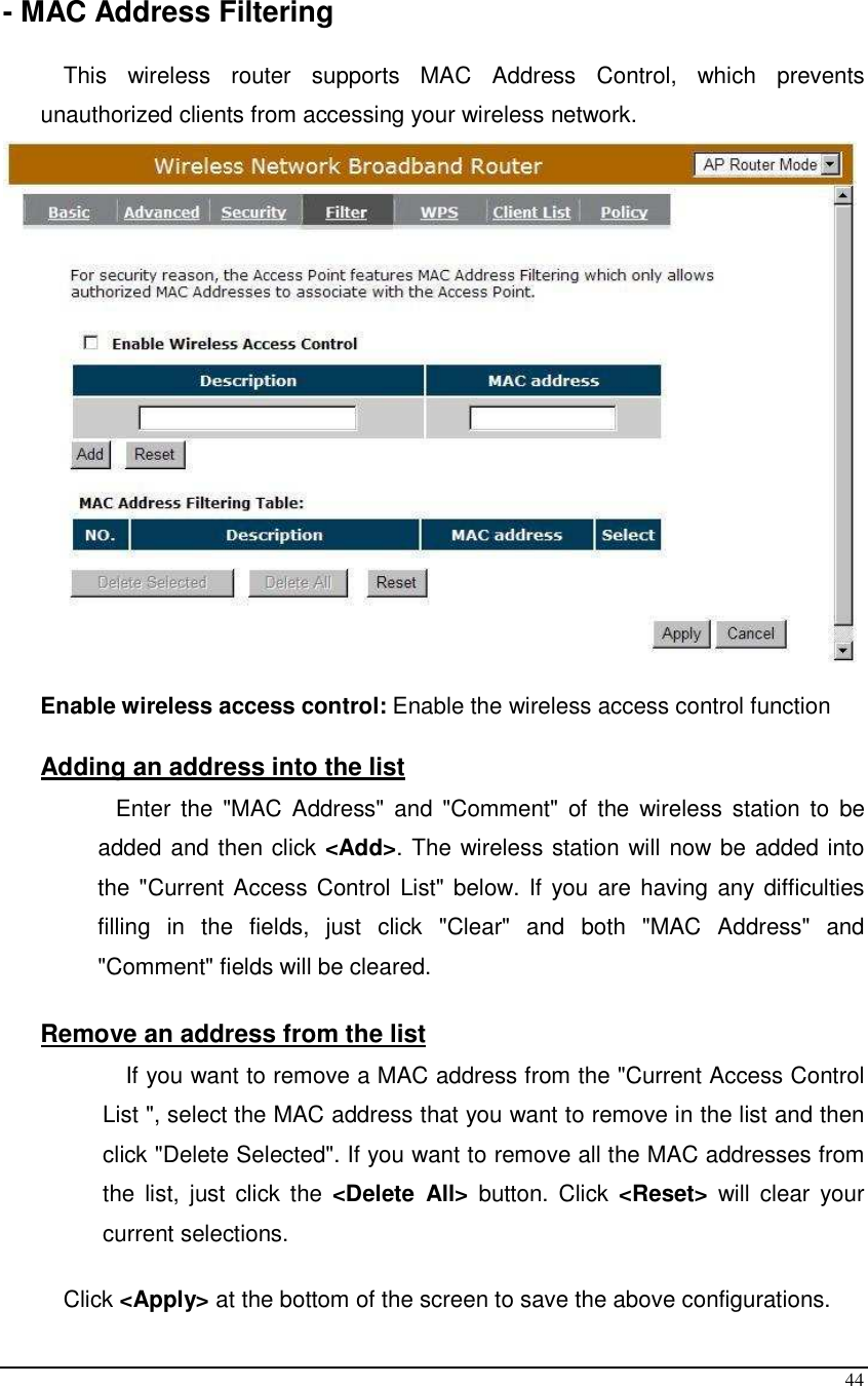  44  - MAC Address Filtering  This  wireless  router  supports  MAC  Address  Control,  which  prevents unauthorized clients from accessing your wireless network.     Enable wireless access control: Enable the wireless access control function  Adding an address into the list  Enter  the  &quot;MAC Address&quot; and &quot;Comment&quot;  of  the wireless station  to  be added and then click &lt;Add&gt;. The wireless station will now be added into the &quot;Current Access Control List&quot; below. If you are having any difficulties filling  in  the  fields,  just  click  &quot;Clear&quot;  and  both  &quot;MAC  Address&quot;  and &quot;Comment&quot; fields will be cleared.  Remove an address from the list If you want to remove a MAC address from the &quot;Current Access Control List &quot;, select the MAC address that you want to remove in the list and then click &quot;Delete Selected&quot;. If you want to remove all the MAC addresses from the  list,  just  click  the  &lt;Delete  All&gt;  button.  Click  &lt;Reset&gt;  will  clear  your current selections.  Click &lt;Apply&gt; at the bottom of the screen to save the above configurations. 